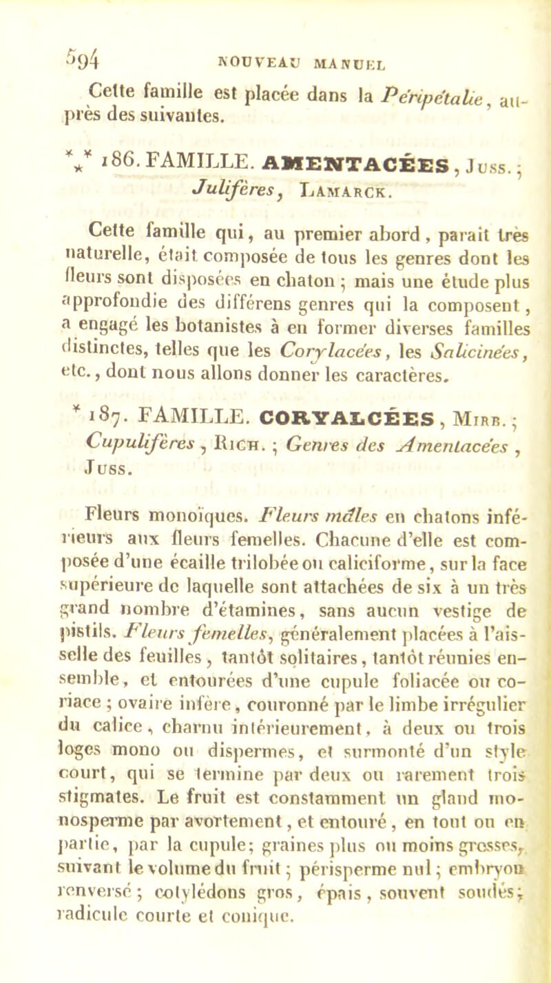 ■^94 KOUVEAD MANUEL Cette fainille est placée dans la PéripëtaLe, au- près des suivantes. V 186. FAMILLE. AMENTACÉES, Ju.ss. ^ Julifères, Lamarck. Cette famille qui, au premier abord, parait 1res naturelle, était comjiosée de tous les g;enres dont les Heurs sont disposées en cliaton ; mais une élude plus approfondie des différens genres qui la composent, a engagé les botanistes à en former diverses familles distinctes, telles que les Corylacées, les Salicinées, etc., dont nous allons donner les caractères. 187. FAMILLE. CORVAECÉES, Mirb. ; Cupulifères, Rich. ; Geni-es des Amenlacées , JüSS. Fleurs monoïques. Fleurs mâles en cbatons infé- rieurs aux fleurs femelles. Chacune d’elle est com- posée d’une écaille trilobée ou caliciforme, sur la face .supérieure de laquelle sont attachées de si.x à un très grand nombre d’étamines, sans aucun vestige de pistils. Fleurs femelles, généralement placées à l’ais- selle des feuilles, tantôt .solitaires, tantôt réunies en- semble, et entourées d’une cupule foliacée ou co- riace ; ovaire infère, couronné par le limbe irrégulier du calice, cbarnu intérieurement, à deux ou trois loges mono ou dispermes, et surmonté d’un style court, qui se termine par deux ou l'arement trois stigmates. Le fruit est constamment un gland 1110- nospemie par avortement, et entouré, en tout ou en jiaiiie, jiar la cupule; graines plus ou moins grosses, suivant le volume du fruit ; périsperme nul; embryon renverse; cotylédons gros, épais, souvent soudés; radicule courte et couiipie.