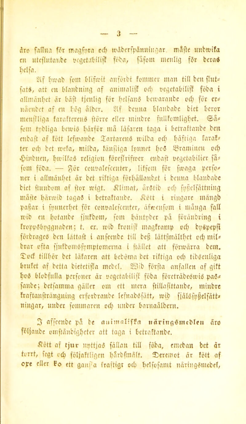 i ^ro fviffua f^r rr.agfnra cd; u>dbcrfpSmi{iiii(tt mnftc itnbn.nfit cu utefliitcube fbba, fafom mcitluj fiJs berad I)dfa. 2if Invab foin Hifivit nnfbrbt foiiimct man tifi ben flnt# fats, art cn bfanbnini] nf aninialiff od) t'ci]etabilil1 fbba i allmanl;et ar bd[t tjcnlig for belfaniS beivaranbe od; for cr^ nacubet af cn boi] olbcr, 3lf bciuia blaiibabe bict beror mcni7lti]a faraftcren^ ftbrre cllcr minbre fullfoinligbct. <Ba^ foin t;ibliija beti'io bdrfor md Idfarcn tagn i betraftanbe ben enbcift af fbtt lefioanbe 2!nrhiren‘3 jvilba oc(: bdfriiia fara!^ ter od^ bet mefa, milba/ fdnfliga ti;nnet {;o5 S3raminen oc^ «£)inbnen, bu'ilfao religion foreftrifiocr eubaft oegetabilier fds fom fi'Da. — f]ibr cononlefcenter, liffoin for fioaga :perfo# ner i aflmdnbct dr bet riftiga fbrbdilanb.et i benna blanbabe bict ftuiiboin of [tor migt. ^limat, dritib od) f^)j;elfdttning indue bdm'ib taga-J i betraftanbe. ^^btt i ringore mnngb ^.'o§ar i f!;nncrt;ct for conoolcfccnter, dfn)cnfom i indnga fad ii'ib en botanbe fjufboin, fom bdnt;)bcr pd fbvdnbring t frobt3bi)ggnabcn; t. cr. anb froniff magfromu od) bp^pepfi fbrbrage^ ben tdttaft i anfeenbe till bc^ Idttfmditbct ocb mil* brar ofta fjnfbomeumiptomernn i [idflct att fbradrra bent. !Jocf tillbbr bet Idfarcn ott bebbmo bet riftiga od) tib^’cnliga brufet of betta bictetiffa mcbcl. 5Bib fbrfta anfallcn nf gift bo3 blobfiifla perfoner dr oegetabiliff fbba fbrctrdbeban«5 pa5* fanbej betfamma gdller om ett mcra ftillnfittanbe, miubre fraftanftrdngning erforbranbe lefnabbfdtt, aib ffdlbfp^elfdtt* ningar, nnber fommaren od; unber barnadlbcrn. 3 nffeenbe pd be niiimalfffn itdrtngSincMcii dro folfaube omftdnbigfieter att taga i betraftanbe. ^?btt af tjui- n.pttjai} fdflan till fbba, emeban bet dr torrt, fegt o^ fbljaftfigcn l;drbfmdlt. tCereinot dr fbtt af ope efler fo ett gaiifa fraftigt od) belfofamt ndriiig^mcbef,