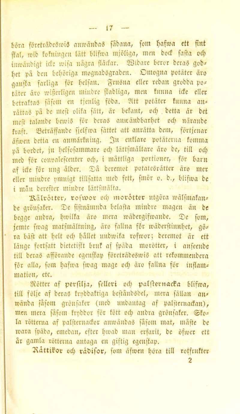 I'ora forctvAbcSane nmvcinbaS fabaiia, fom ctt fint ffat, ivib fofitingcu liUt tlifiva iiijonga, men bocf fafla od; tminnibigt iefe anfa luigra flacfnv. SBtbave beror bcra3 gob? I;et pa ben beljoriga moguabagrabeu, Dmogna potdtcv cieo gauffa farliga bcifnu. gritbna diet reban grobba po? tdter dro anjierligen minbre ffabltga, men fiinna ide eller betraftaS fdfom en tjenlig fbba. ?Ut pointer fnnna an? rdtta‘3 pd be meft olifa [dll, dr befant, ocl; . betta dr bet inefl tatanbe beads for beraS anadnbbartjet orb ndranbe fraft. Setrdffanbe fielfma fdttet att anrdtta bem, fPrljenar dfaen betta en anmdrfning. enftarc potdterna fomma pd borbet, jn belfofammare ocfi Idttfmdltare dro be, titi od; meb for conoatefeenter ocb, i mdttliga portioncr, for barn af ide for nng dlber. !Dd beremot potateSrdrter dro mer eTIer minbtc pmnigt tiflfatta meb fett, fmbr o. b., blifma be t man berefter minbre Idttfmdtta. T^dlvoiter, rofvvov od; movottec ntgbra amlfmafan? be gronfater. S)e fiftndmnba betafta minbre magen dn be begge anbra, bantfa dro mera ambergifmanbe, ®e fom, femte fmag matfmdftning, dro faltna for mdberfttnnbct, gb? ra bdft alt oel) I;dftet nnbanfa rofmor; beremot dr ett Idnge fortfatt bietetifft brnf af fpdba morbtter, i anfeenbe titt beraS affbranbe egenffap fbretrdbeSanS att refommenbera for atia, fom bafam fmag mage od; dro fafina for inflam? mation, etc. Otbtter af pet-ftlja, fellevi od; patfternacEa blifma, titt fbtje af beraS trpbbaftiga beftdnbsbet, mera fdltan an? lodnba (dfom grbnfafer (meb nnbantag af palftcrnadan), men mera fdfom frpbbor for tbtt ocl) anbra grbnfafer. @fo? la rotterna nf patfternador amodnbaS fdfom mat, mdfte be mara fpdba, emeban, efter l;mab man erfarit, be bfioet ett dr gamta rbttevna nntaga en giftig egenffap. 2Uttifov oc^ vdbifov, fom dfmen ^bra till rotfrufter 2