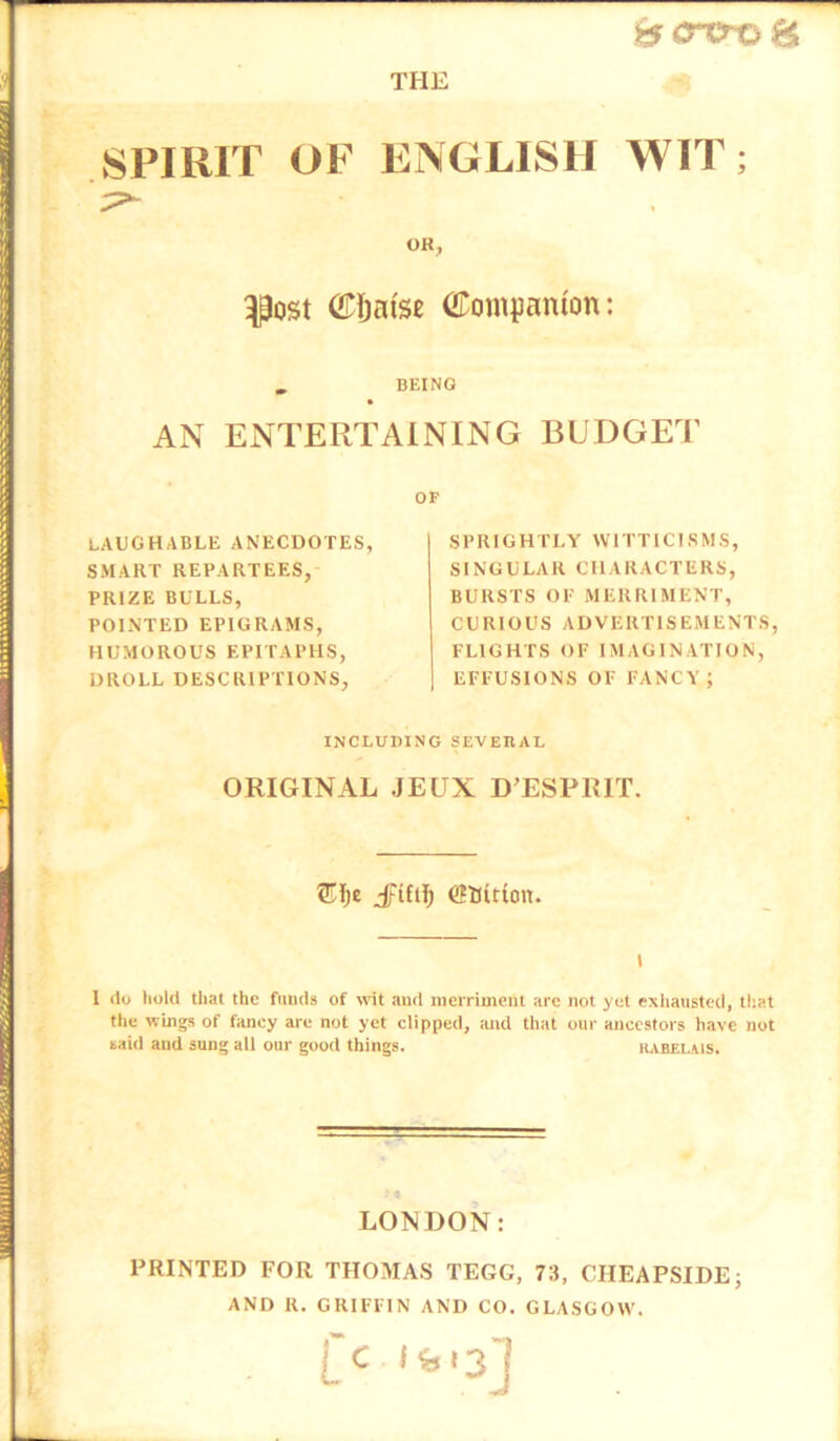 8^<rcro8 THE SPIRIT OF ENGLISH WIT; OR, ^ost (iP&ai'se Companion: , BEING AN ENTERTAINING BUDGET OF LAUGHABLE ANECDOTES, SMART REPARTEES, PRIZE BULLS, POINTED EPIGRAMS, HUMOROUS EPITAPHS, DROLL DESCRIPTIONS, SPRIGHTLY WITTICISMS, SINGULAR CHARACTERS, BURSTS OE MERRIMENT, CURIOUS ADVERTISEMENTS, FLIGHTS OF IMAGINATION, EFFUSIONS OF FANCY; INCLUDING SEVEBAL ORIGINAL JEUX D’ESPRIT. Jpiftl) SBition. i 1 do hold that the funds of wit and merriment are not yet eNhausted, that the wings of fancy are not yet clipped, and that one ancestors have not said and sung all our good things. kabelais. LONDON: PRINTED FOR THOMAS TEGG, 73, CIIEAPSIDE; AND R. GRIFFIN AND CO. GLASGOW.