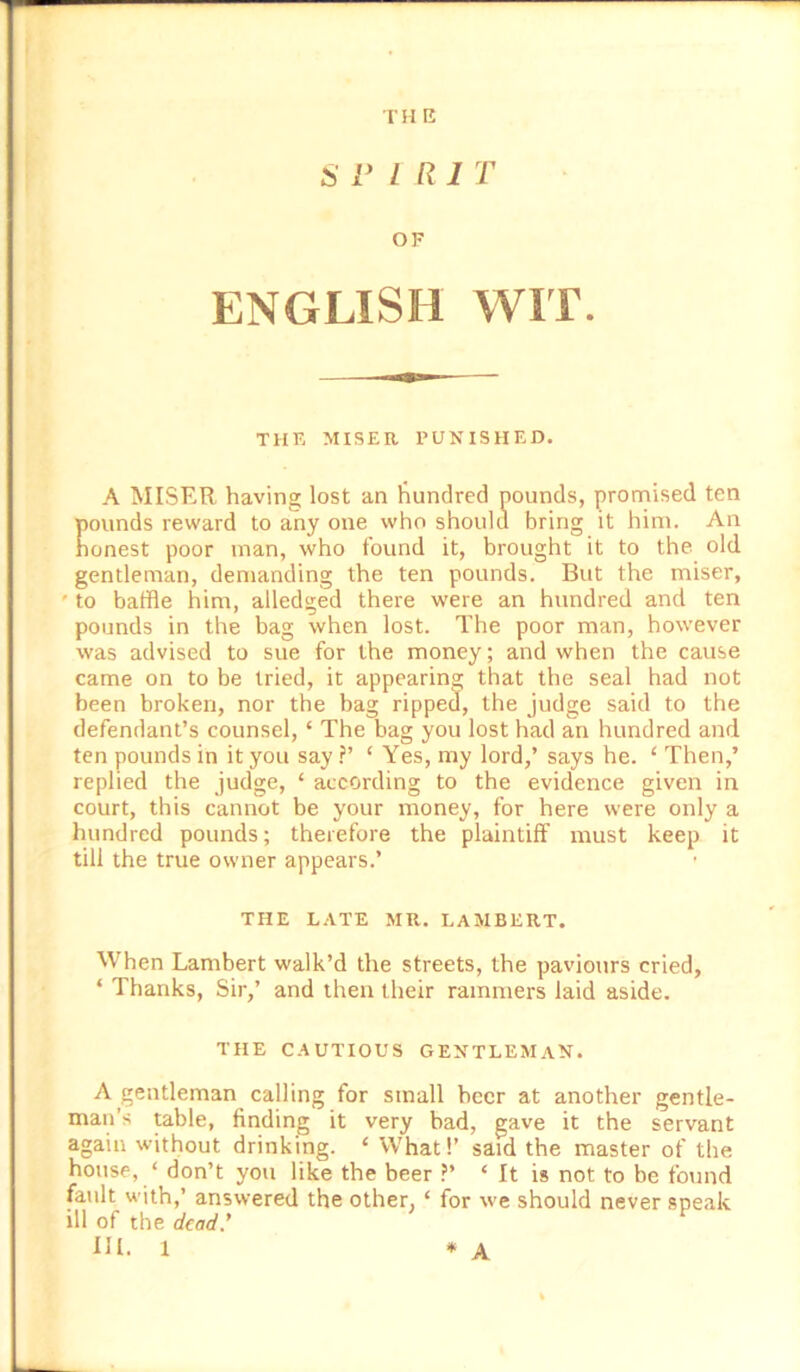 SPIRIT OF ENGLISH WIT. THE MISER PUNISHED. A MISER having lost an liundred pounds, promised ten pounds reward to any one who should bring it him. An honest poor man, who found it, brought it to the old gentleman, demanding the ten pounds. But the miser, ' to baffle him, alledged there were an hundred and ten pounds in the bag when lost. The poor man, however was advised to sue for the money; and when the cause came on to be tried, it appearing that the seal had not been broken, nor the bag ripped, the judge said to the defendant’s counsel, ‘ The bag you lost had an hundred and ten pounds in it you say ?’ ‘ Yes, my lord,’ says he. ‘ Then,’ replied the judge, ‘ according to the evidence given in court, this cannot be your money, for here were only a hundred pounds; therefore the plaintiff must keep it till the true owner appears.’ THE LATE MR. LAMBERT. When Lambert walk’d the streets, the pavionrs cried, ‘ Thanks, Sir,’ and then their rammers laid aside. THE CAUTIOUS GENTLEMAN. A gentleman calling for small beer at another gentle- man’s table, finding it very bad, gave it the servant again without drinking. ‘ What!’ said the master of the house, ‘ don’t you like the beer ?’ ‘ It is not to be found fault with,’ answered the other, ‘ for we should never speak ill of the dead*