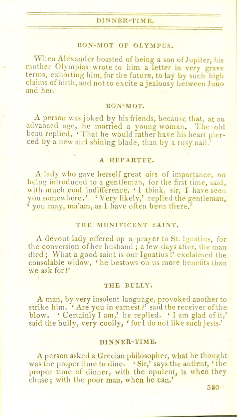 lilNNKR-TIMK, I50N-M0T OF OLYMPUS. When Alexander boasted of being a son of Jupiter, his mother Olympias wrote to liim a letter in very grave terms, exhorting him, for the future, to lay by such high claims of birth, and not to excite a jealousy between Jurro and her. liON-MOT. A person was joked by his friends, because that, at an advanced age, he married a young woman. The old beau replied, ‘ That he would rather have his heart pier- ced by a new and shining blade, than by a rusy nail.’ A REPARTEE. A lady who gave herself great airs of importance, on being introduced to a gentleman, for the first time, said, with much cool indifference, ‘i think, sir, I have seen you somewhere.’ ‘ Very likely,’ replied the gentleman, ‘ you may, ma’am, as I have often been there.’ THE MUNIFICENT SAINT. A devout lady offered up a prayer to St. Ignatius, for the conversion of her husband ; a few days after, the man died ; What a good saint is our Ignatius !’ exclaimed the consolable widow, ‘ he bestows on us more benefits than we ask for!’ THE BULLY. A man, by very insolent language, provoked another to strike him. ‘ Are you in earnest ?’ said the receiver of the blow. ‘ Certainly I am,’ he replied. ‘ I am glad of it,' said the bully, very coolly, ‘ for I do not like such jests.’ DINNER-TIME. A person asked a Grecian philosopher, what he thought was the proper time to dine. ‘ Sir,’ says the antient, ‘ the proper time of dinner, with the opulent, is when they chuse; with the poor man, when he can.’ 3*0