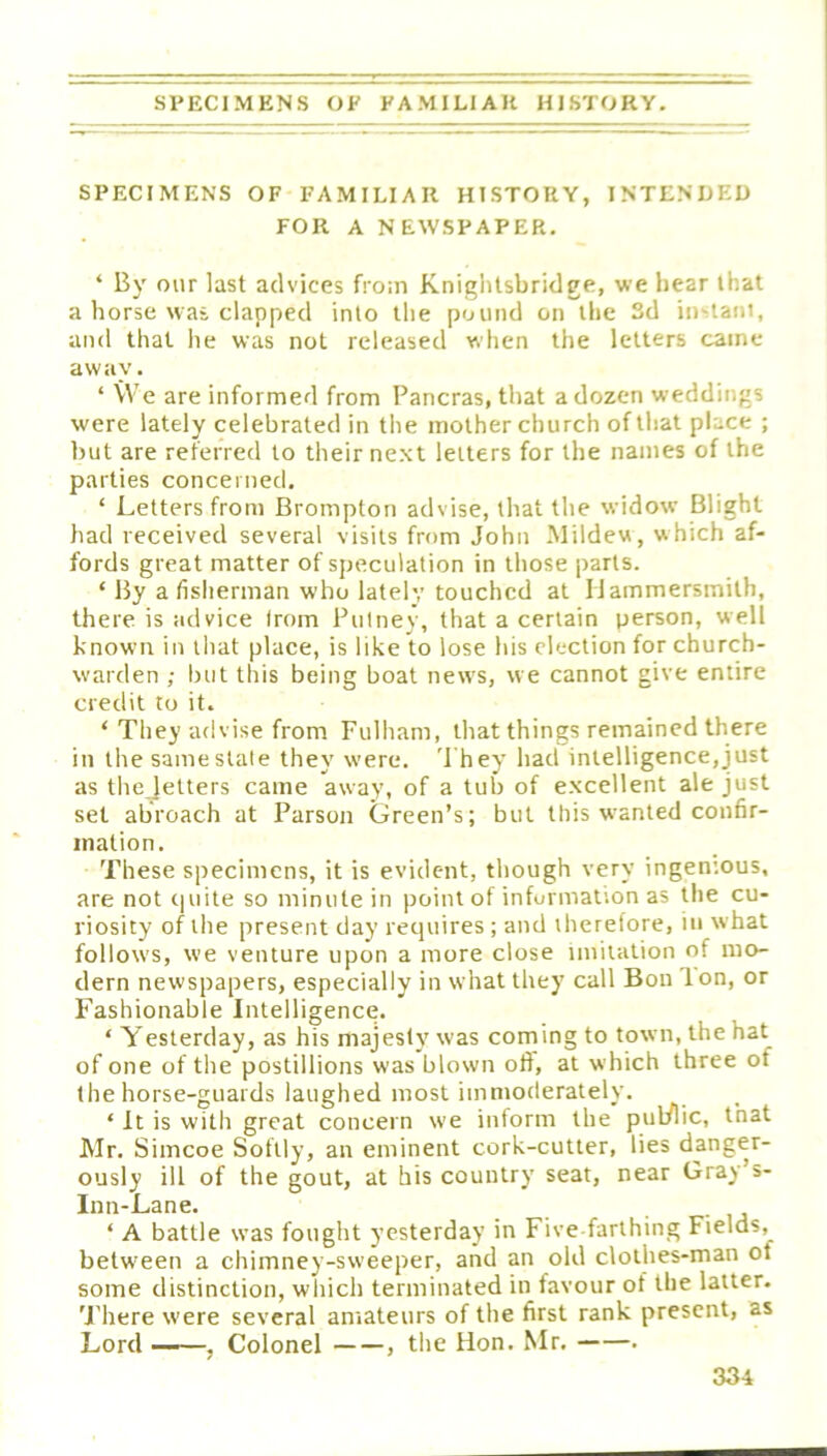 SPECIMENS OF FAMILIAR HISTORY, INTENDED FOR A NEWSPAPER. ‘ By our last advices fro:n Kniglilsbridge, we hear that a horse was clapped into the pound on the 3d instani, and that he was not released when the letters came away. ‘ We are informed from Pancras, that a dozen weddings were lately celebrated in the mother church of that place ; but are referred to their next letters for the names of the parties concerned. ‘ Letters from Brompton advise, that the widow Blight had received several visits from John Mildew, which af- fords great matter of speculation in those parts. ‘ By a fisherman who lately touched at Hammersmith, there is advice from Putney, that a certain person, well known in that place, is like to lose his election for church- warden ; but this being boat news, we cannot give entire credit to it. ‘ They advise from Fulham, that things remained there in the same stale they were. '1 hey had intelligence,just as the letters came away, of a tub of excellent ale just set abroach at Parson Green’s; but this wanted confir- mation. These specimens, it is evident, though very ingenious, are not cpiite so minute in point of information as the cu- riosity of the present day requires ; and therefore, in what follows, we venture upon a more close imitation of mo- dern newspapers, especially in what they call Bon Ion, or Fashionable Intelligence. ‘ Yesterday, as his majesty was coming to town, the hat of one of the postillions was blown off, at which three of the horse-guards laughed most immoderately. ‘ It is with great concern we inform the pul/lic, that Mr. Simcoe Softly, an eminent cork-cutter, lies danger- ously ill of the gout, at his country seat, near Gray’s- Inn-Lane. ‘ A battle was fought yesterday in Five-farthing Fields, between a chimney-sweeper, and an old clothes-man of some distinction, which terminated in favour of the latter. There were several amateurs of the first rank present, as Lord —, Colonel , the Hon. Mr. .