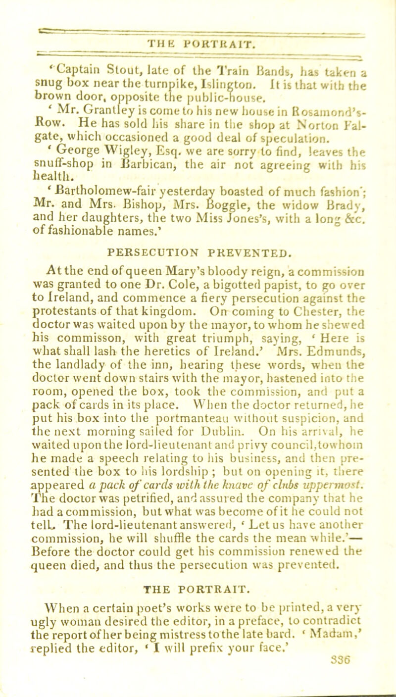 THE PORTHAIT, ‘Captain Stout, late of the Train Bands, has taken a snug box near the turnpike, Islington. It is that with the brown door, opposite the public-nouse, ‘ Mr. Granlley iscometohisnewhousein Kosainond’s- Row. He has sold Ins share in the shop at Norton Fal- gate, which occasioned a good deal of speculation. ‘ George Wigley, Escp we are sorry to find, leaves the snulT-shop in Jiarbican, the air not agreeing with his health. ‘ Bartholomew-fair yesterday boasted of much fashion'; Mr. and Mrs. Bishop, Mrs. Boggle, the widow Brady, and her daughters, the two Miss Jones’s, with a long &c, of fashionable names.’ PERSECUTION PREVENTED. At the end of queen Mary’s bloody reign, a commission was granted to one Dr. Cole, a bigotted papist, to go over to Ireland, and commence a fiery persecution against the protestants of that kingdom. On coming to Chester, the doctor was waited upon by the mayor, to whom he shewed his commisson, with great triumph, saying, ‘ Here is what shall lash the heretics of Ireland.’ Mrs. Edmunds, the landlady of the inn, hearing these words, when the doctor went down stairs with the mayor, hastened into the room, opened the box, took the commission, and put a pack of cards in its place. When the d.octor returned, he put his bo.x into the portmanteau without suspicion, and the next morning sailed for Dublin. On his arrnal, he waited upon the lord-lieutenant and privy council,towhoin he made a speecli relating to liis business, and then pre- sented the box to Ins lordship ; but on opening it, there appeared a pack of cards with the knave of clubs uppermost. The doctor was petrified, and assured the company that he had a commission, but what was become of it he could not telL The lord-lieutenant answered, ‘ Let us have another commission, he will shuffle the cards the mean while.’— Before the doctor could get his commission renewed the queen died, and thus the persecution was prevented. THE PORTRAIT. When a certain poet’s works were to be printed, a very ugly woman desired the editor, in a preface, to contradict the report ofher being mistress to the late bard. ‘ Madam,’ replied the editor, ‘ I w ill prefix your face.’ S36
