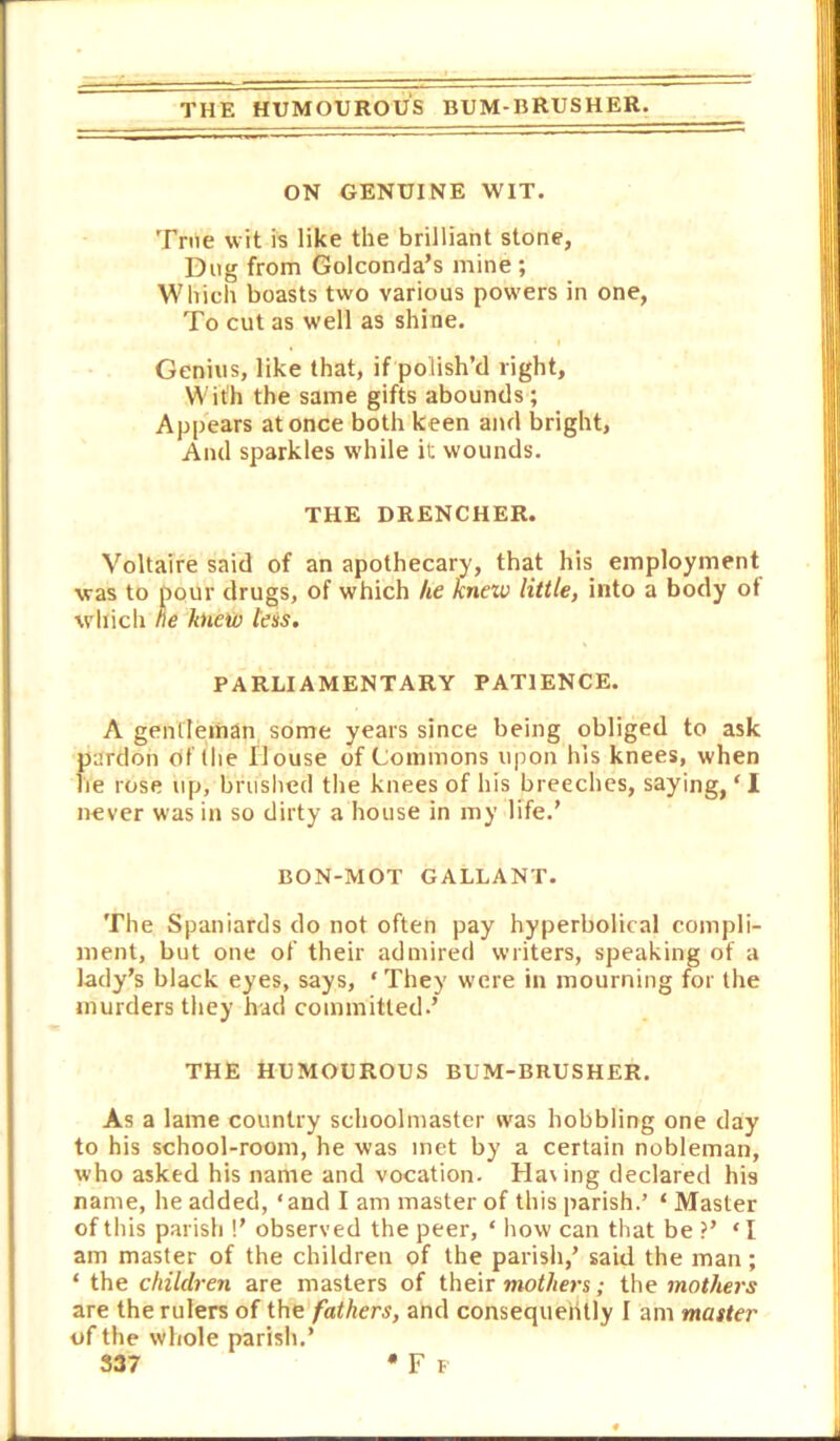 THE HUMOUROUS BUM-BRUSHER. ON GENUINE WIT. True wit is like the brilliant stone, Dug from Golconda’s mine ; Which boasts two various powers in one, To cut as well as shine. Genius, like that, if polish’d right. With the same gifts abounds; Appears at once both keen and bright, And sparkles w'hile it wounds. THE DRENCHER. Voltaire said of an apothecary, that his employment was to pour drugs, of which he knew little, into a body of which ne knew teis, PARLIAMENTARY PATIENCE. A gentleman some years since being obliged to ask pardon of (he House of Commons upon his knees, when lie rose up, bnislied the knees of his breeches, saying, ‘ I never was in so dirty a house in my life.’ BON-MOT GALLANT. The Spaniards do not often pay hyperbolical compli- ment, but one of their admired writers, speaking of a lady’s black eyes, says, ‘They were in mourning for the murders they had committed.’ THE HUMOUROUS BUM-BRUSHER. As a lame country schoolmaster was hobbling one day to his school-room, he was met by a certain nobleman, who asked his name and vocation. Haring declared his name, he added, ‘and I am master of this parish.’ ‘ Master of this parish !’ observed the peer, ‘ liow can that be ?’ ‘I am master of the children of the parish,’ said the man; ‘ the children are masters of their ; the moMe?w are the rulers of the fathers, and consequeiUly I am master of the whole parish.’