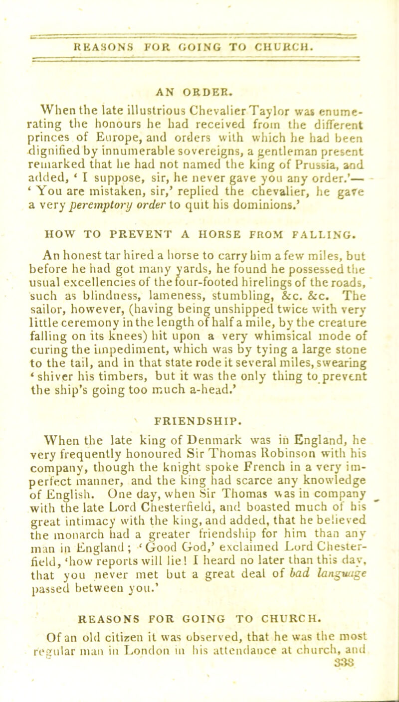 REASONS EOR GOING TO CHURCH. AN ORDER. When the late illustrious Chevalier Taylor was enume- rating the honours he had received from the different princes of Europe, and orders with which he had been dignified by innumerable sovereigns, a gentleman present remarked that he had not named the king of Prussia, and added, ‘ I suppose, sir, he never gave you any order.’— ‘ You are mistaken, sir,’ replied the chevalier, he gave a very peremptory order to quit his dominions.’ HOW TO PREVENT A HORSE FROM FALLING. An honest tar hired a horse to carry him a few miles, but before he had got many yards, he found he possessed the usual excellencies of the four-footed hirelings of the roads, such as blindness, lameness, stumbling, &c. &c. The sailor, however, (having being unshipped twice with very little ceremony inthe length of half a mile, by the creature falling on its knees) hit upon a very whimsical mode of curing the impediment, which was by tying a large stone to the tail, and in that state rode it several miles, swearing ‘ shiver his timbers, but it was the only thing to prevent the ship’s going too much a-head.’ FRIENDSHIP. When the late king of Denmark was in England, he very frequently honoured Sir Thomas Robinson with his company, though the knight spoke French in a very im- perfect manner, and the king had scarce any knowledge of English. One day, when Sir Thomas was in company with the late Lord Chesterfield, and boasted much of his great intimacy with the king, and added, that he believed the monarch had a greater friendship for him than any man in England; ‘Good God,’ exclaimed Lord Chester- field, ‘how reports will liel I heard no later than this day, that you never met but a great deal of bad language passed between you.’ REASONS FOR GOING TO CHURCH. Of an old citizen it was observed, that he was the most reiiular man in T.ondon in his attendance at church, and 3;f8