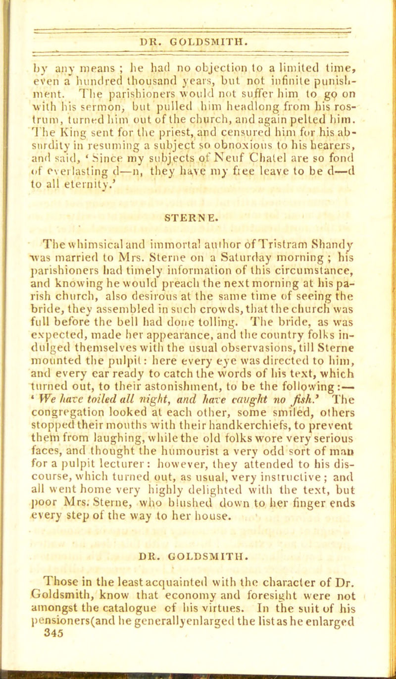 UK. GOLDSMITH. by any means ; lie had no objection to a limited time, even a hundred thousand years, but not infinite punish- ment. I'he parishioners would not suffer him to gp on with his sermon, but pulled him headlong from his ros- trum, turned him out of the church, and again pelted him. '1 he King sent for the priest, and censured him for his ab- surdity in resuming a subject so obnoxious to his hearers, and said, ‘ Since my subjects of Neuf Chalel are so fond of everlasting d—n, they have my ftee leave to be d—d to all eternity.’ STERNE. The whimsical and immortal author of Tristram Shandy vas married to Mrs. Sterne on a Saturday morning ; his parishioners had timely information of this circumstance, and knowing he would preach the next morning at his pa- rish church, also desirous at the same time of seeing the bride, they assembled in such crowds, that the church was full before the bell had done tolling. The bride, as was expected, made her appearance, and the country folks in- dulged themselves with the usual observasions, till Sterne mounted the pulpit; here every eye was directed to him, and every car ready to catch the words of his text, which turned out, to their astonishment, to be the following:— ‘ We hate toiled all night, and hare cfwght no Jish.’ The congregation looked at each other, some smiled, others stopped their mouths with their handkerchiefs, to prevent them from laughing, while the old folks wore very serious faces, and thought the humourist a very odd sort of man for a pulpit lecturer: however, they attended to his dis- course, which turned out, as usual, very instructive ; and all went home very highly delighted with the text, but j)oor Mrs; Sterne, who blushed down to her finger ends every step of the way to her house. DR. GOLDSMITH. Those in the least acquainted with the character of Dr. Goldsmith, know that economy and foresight were not amongst the catalogue of his virtues. In the suit of his pensionersfand he generallyenlarged the list as he enlarged