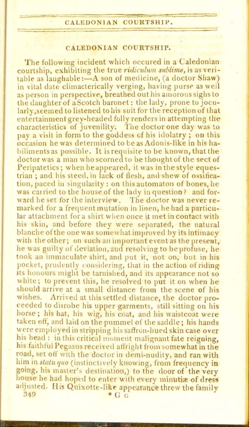 CALEDONIAN COUKTSHIP. CALEDONIAN COURTSHIP. The following incident which occured in a Caledonian courtship, exhibiting the true ridiculum sublime, is as veri- table as laughable:—A son of medicine, (a doctor Sliaw) in vital date climacterically verging, having purse as well as person in perspective, breathed out his amorous sighs to the daughter of aScotch baronet: the lady, prone to jocu- larly.seemed to listened to his suit for the reception of that entertainment grey-headed folly renders in attempting the characteristics of juvenility. The doctor one day was to pay a visit in form to the goddess cf his idolatry ; on this occasion he was determined to be as Adonis-like in his ha- biliments as possible. It is requisite to be known, that the doctor was a man who scornecl to be thought of the sect of Peripatetics; when he appeared, it was in the style eques- trian ; and his steed, in lack of flesh, and shew of ossifica- tion, paced in singularity: on this automaton of bones, he was carried to the house of the lady in question ? and for- ward he set for the interview. The doctor was never re- marked for a frequent mutation in linen, he had a particu- lar attachment for a shirt when once it met in contact with his skin, and before they were separated, the natural blanche of the one was somewhat improved by its intimacy with theother; on such an important event as the present, he was guilty of deviation, and resolving to be profuse, he took an immaculate shirt, and put it, not on, but in his pocket, prudently c onsidering, that in the action of riding its honours might be tarnishecl, and its appearance not so white; to prevent this, he resolved to put it on when he should arrive at a small distance from the scene of his wishes. Arrived at this settled distance, the doctor pro- ceeded to disrobe his upper garments, still sitting on his horse ; his hat, his wig, his coat, and his waistcoat were taken oft, and laid on the pummel of the saddle; his hands were employed in stripping his saftrun-hued skin case over his head : in this critical moment malignant fate reigning, his faithful Pegasus received affright from somewhat in the road, set oft with the doctor in demi-nudity, and ran with him in statu quo (instinctively knowing, from frequency in going, his master’s destination,) to the door of the very house he had ho[)td to enter with every minutiae of dress adjusted, fiis Quixotte-like appearance threw the family