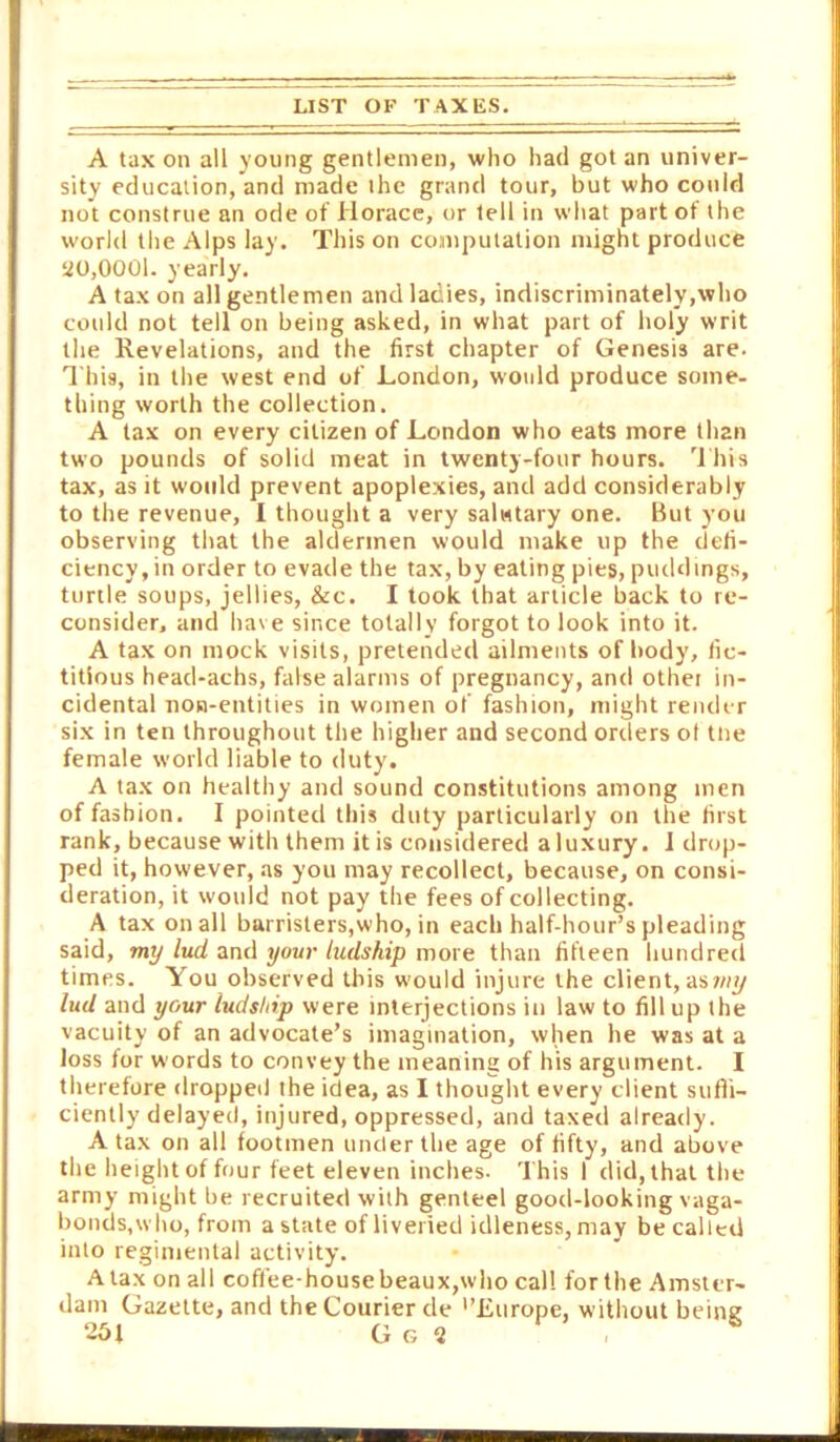 A tax on all young gentlemen, who had got an univer- sity education, and made the grand tour, but who could not construe an ode of Horace, or tell in what part of the world the Alps lay. This on compulation might produce ao,000l. yearly. A tax on all gentlemen and ladies, indiscriminately,who could not tell on being asked, in what part of holy writ the Revelations, and the first chapter of Genesis are. This, in the west end of London, would produce some- thing worth the collection. A tax on every citizen of London who eats more than two pounds of solid meat in twenty-four hours. 1 his tax, as it would prevent apoplexies, and add considerably to the revenue, I thought a very salutary one. But you observing that the aldermen would make up the defi- ciency, in order to evade the tax, by eating pies, puddings, turtle soups, jellies, &c. I took that article back to re- consider, and have since totally forgot to look into it. A tax on mock visits, pretended ailments of body, fic- titious head-achs, false alarms of pregnancy, and other in- cidental non-entities in women of fashion, might render six in ten throughout the higher and second orders of tiie female world liable to duty. A tax on healthy and sound constitutions among men of fashion. I pointed this duty particularly on the first rank, because with them itis considered aluxury. I drop- ped it, however, as you may recollect, because, on consi- deration, it would not pay the fees of collecting. A tax on all barristers,who, in each half-hour’s pleading said, my lud and your ludship more than fifteen hundred times. You observed this would injure the client, aswi^ lud and your ludship were interjections in law to fill up the vacuity of an advocate’s imagination, when he was at a loss for words to convey the meaning of his argument. I therefore dropped the idea, as I thought every client suffi- ciently delayed, injured, oppressed, and taxed already. A tax on all footmen under the age of fifty, and above the height of four feet eleven inches. This 1 did, that the army might be recruited with genteel good-looking vaga- bonds,who, from a state of liveried idleness, may be called into regimental activity. Ataxonall coffee-house beaux,who cal! for the Amster- dam Gazette, and the Courier de '’Europe, without being 251 G G 2 ,