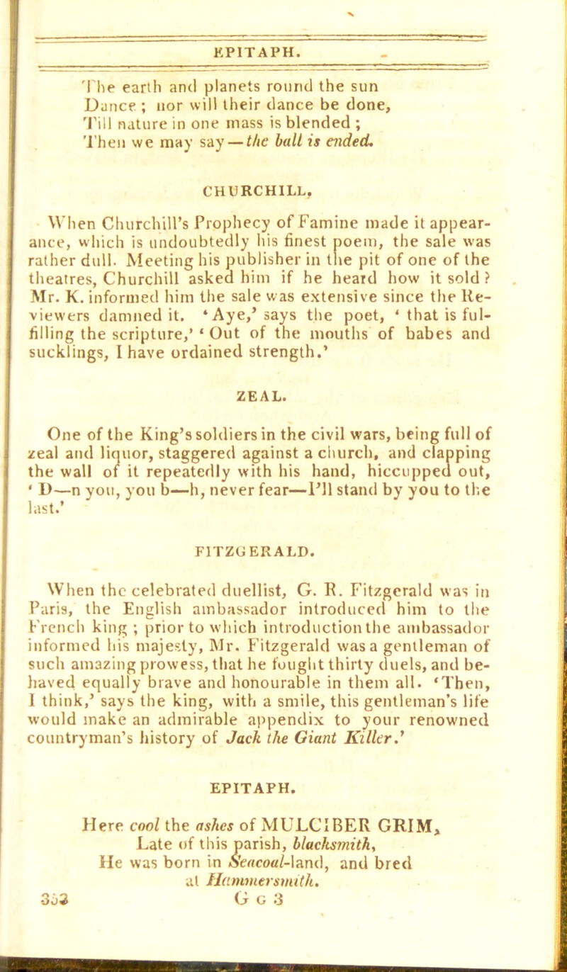 KPITAPH. 'i'he earth ami planets round the sun Dance ; nor will their dance be done, 'Fill nature in one mass is blended ; 'i'hen we may say — the halt is aided. CHURCHILL, When ChurchiH’s Prophecy of Famine made it appear- ance, which is undoubtedly his finest poem, the sale was rather dull. Meeting his publisher in the pit of one of the theatres, Churchill asked him if he heard how it sold ? Mr. K. informed him the sale was extensive since the Re- viewers damned it. ‘Aye,’says the poet, ‘ that is ful- filling the scripture,’ ‘ Out of the mouths of babes and sucklings, I have ordained strength.’ ZEAL. One of the King’s soldiers in the civil wars, being full of zeal and liquor, staggered against a church, and clapping the wall of it repeatedly with his hand, hiccupped out, ' D—n you, you b—h, never fear—I’ll stand by you to the last.’ FITZGERALD. When the celebrated duellist, G. R. Fitzgerald was in Paris, the English ambassador introduced him to the French king; prior to which introduction the ambassador informed his majesty, Mr. Fitzgerald was a gentleman of such amazing prowess, that he fought thirty duels, and be- haved equally brave and honourable in them all. ‘Then, 1 think,’ says the king, with a smile, this gentleman’s life would make an admirable ajrpendix to your renowned countryman’s history of Jack the Giant Killer.' EPITAPH. Here cool the ashes of MULCIBER GRIM, Late of this parish, blacksmith. He was born in o'e«co«/-land, and bred at Hammersmith. G G 3 3o3