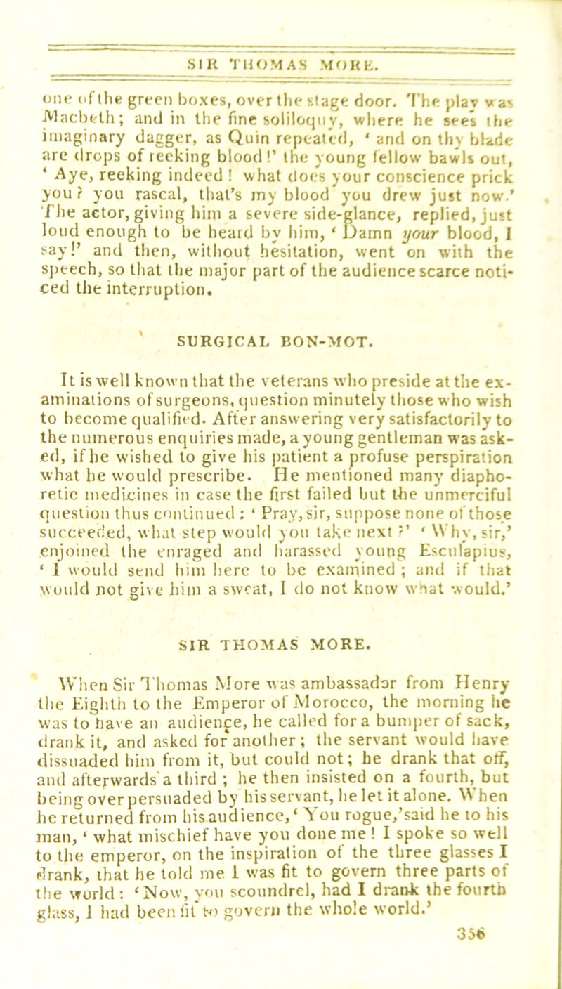 SIK TIKJ.MAS MOKE one of the green boxes, over the stage door. 'I'he plaj was JVlacbetli; and iii the fine soliloquy, where he sees the imaginary dagger, as Quin repeated, ‘ and on thy blade are drops of reeking blood!’ the young (ellow bawls out, ‘ Aye, recking indeed ! what docs your conscience prick you? you rascal, that’s rny blood you drew just now.’ The actor, giving him a severe side-glance, replied, just loud enough to be heard by him, ‘ Damn your blood, I say!’ and then, without hesitation, went on with the speech, so that the major part of the audience scarce noti- ced the interruption. SURGICAL BON-MOT. It is well known that the veterans wdio preside atthe ex- aminations of surgeons, question minutely those who wish to become qualified. After answering very satisfactorily to the numerous enquiries made, a young gentleman was ask- ed, if he wished to give his patient a profuse perspiration what he would prescribe. He mentioned many diapho- retic medicines in case the first failed but the unmerciful question thus continued ; ‘ Pray, sir, suppose none of those succeeded, what step would you lake next ?’ ‘ Why, sir,’ enjoined the enraged and harassed young Esculapius, ‘ 1 would send him here to be examined ; and if that would not give him a sweat, I do not know what would.’ SIR THOMAS MORE. When Sir Thomas More w as ambassador from Henry the Eighth to the Emperor of Morocco, the morning he was to have an audience, he called fora bumper of sack, drank it, and asked for*another; tlie servant would have dissuaded him from it, but could not; he drank that off, and afterwards a third ; he then insisted on a fourth, but being over persuaded by his servant, he let it alone. ^\ hen he returned from hisaiidience,' You rogue,’said he to his man, ‘ what mischief have you done me I I spoke so well to the emperor, on the inspiration of the three glasses I drank, that he told me 1 was fit to govern three parts of the world; ‘Now, vmi scoundrel, had I drank the fourth gl.ass, 1 had been lit'to govern the whole world.’