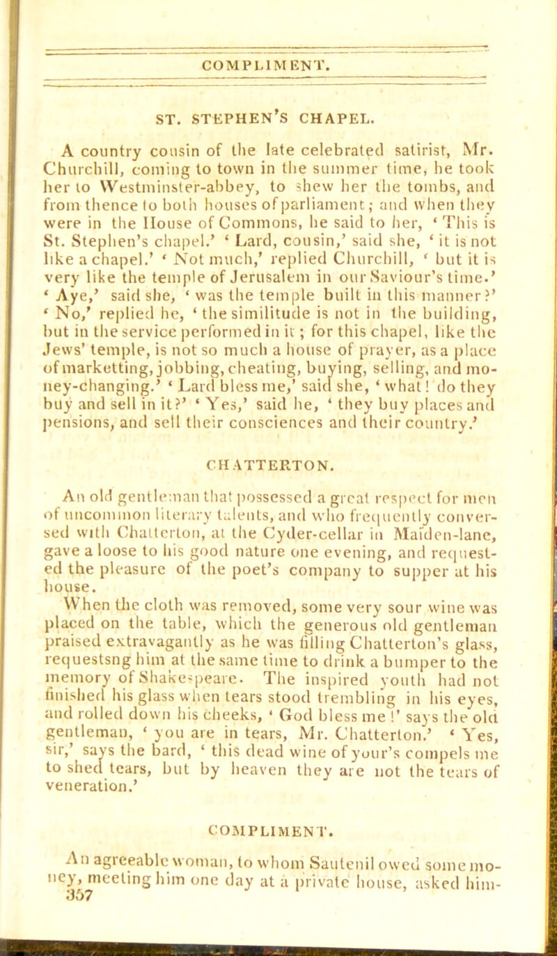 COMPLIMENT. ST. Stephen's chapel. A country cousin of tlie late celebrated satirist, Mr. Churchill, coming to town in the summer time, he took her to Westminster-ahbey, to shew her the tombs, and from thence to both houses of parliament; and when tliey were in the House of Commons, he said to her, ‘ This is St. Stephen’s cliapel.’ ‘ Lard, cousin,’ said she, ‘ it is not like a chapel.’ ‘ Not much,’ replied Churchill, ‘ but it is very like the temple of Jerusalem in our Saviour’s time.’ ‘ Aye ,’ said she, ‘ was the temple built in this manner?’ ‘ No,’ rei)lied he, ‘ the similitude is not in the building, but in the service performed in if; for this chapel, like the Jews’ temple, is not so much a house of prayer, as a place of marketting, jobbing, cheating, buying, selling, and mo- ney-changing.’ ‘ Lard bless me,’ saitl she, ‘ what! do they buy and sell in it?’ ‘ Yes,’ said he, ‘ they buy places and pensions, and sell their consciences and their country.’ chatterton. An old gentleman that possessed a great respect for men of uncommon literary talents, and who freciuently conver- sed with Challerton, at the Cyder-cellar in Maiden-lane, gave a loose to his good nature one evening, and request- ed the pleasure of the poet’s company to supper at his house. When the cloth was removed, some very sour wine was placed on the table, which the generous old gentleman praised e.vtravagantly as he was friliiig Chatterton’s glass, requestsng him at the .same time to drink a bumper to the memory of Shake-peare. The insjiired youth had not linished his glass when tears stood trembling in his eyes, and rolled down his cheeks, ‘ God bless me !’ says the old gentleman, ‘ you are in tears, Mr. Chatterton.’ ‘ Yes, sir,’ say’s the bard, ‘ this dead wine ofyoiir’s compels me to shed tears, but by heaven they are not the tears of veneration.’ cojmpliment. n An agieeablc woman, to whom Sautenil owed somemo- ey, meeting him one day at a private house, asked him-