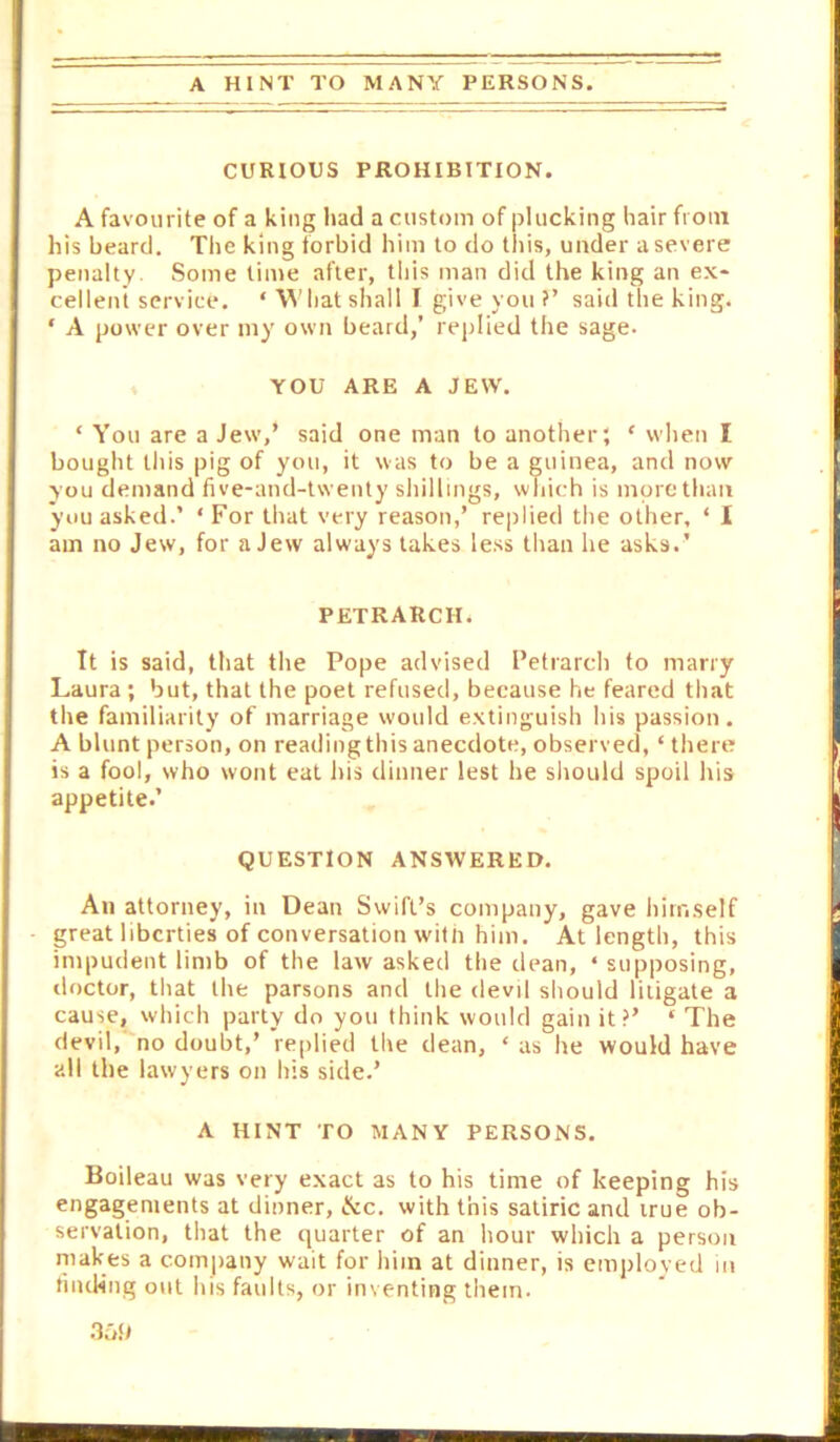 A HINT TO MANY PERSONS. CURIOUS PROHIBITION. A favourite of a king had a custom of plucking hair from his beard. The king forbid him to do this, under a severe penalty. Some lime after, this man did the king an ex- cellent service. ‘ hat shall I give you ?’ said the king. ‘ A power over my own beard,’ replied the sage. ♦ YOU ARE A JEW. ‘ You are a Jew,’ said one man to another', ‘ when I bought tliis pig of you, it was to be a guinea, and now you demand five-and-twenty shillings, which is more than you asked.’ ‘ For that very reason,’ replied the other, ‘ 1 am no Jew, for a Jew always takes less than he asks.’ PETRARCH. It is said, that the Pope advised Petrarch to marry Laura ; but, that the poet refused, because he feared that the familiarity of marriage would extinguish his passion. A blunt person, on reading this anecdote, observed, ‘ there is a fool, who wont eat his dinner lest he sliould spoil his appetite.’ QUESTION ANSWERED. An attorney, in Dean Swift’s company, gave himself great liberties of conversation with him. At length, this impudent limb of the law asked the dean, ‘supposing, doctor, that the parsons and the devil should litigate a cause, which party do you think would gain it?’ ‘ The devil,no doubt,’ replied the dean, ‘ as he would have all the lawyers on his side.’ A HINT TO MANY PERSONS. Boileau was very exact as to his time of keeping his engagements at dinner, ike. with this satiric and irue ob- servation, that the quarter of an hour which a person makes a company wait for him at dinner, is employed m fnuHng out his faults, or inventing tliem. .lab