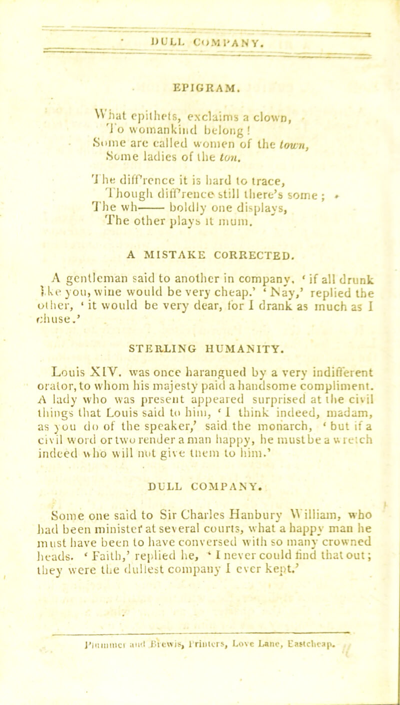 lJULI. CoMl'ANY EPIGRAM. \V hat cpillu'ls, exclaims a clown, 'J o womankind belong ! .Some are called women of the town, .Some ladies of the ton, '1 he diff’rence it is hard to trace, Thougli dilPrence still there’s some ; ♦ The wh boldly one displays, 'The other plays it mum. A MISTAKE CORRECTED. A gentleman said to another in company. ‘ if all drunk 5 ke you, wine would be very cheap.’ ‘ Ikay,’ replied the other, ‘ it would be very dear, for I drank as much as I cluise.’ STERLING HUMANITY. Louis XIV. was once harangued by a very indifferent orator, to whom his majesty paid a handsome compliment. A lady who was present appeared surprised at the civil things that Louis said to him, ‘ 1 think indeed, madam, as y ou do of the speaker,’ said the monarch, ‘ but if a civil w'ord or two render a man happy, he mustbe a w retch indeed who will nut give tliem to him.’ DULL COMPANY. Some one said to Sir Charles Hanbury William, who had been minister at several courts, what a happy man he must have been to have conversed with so many crowned heads. ‘Faith,’ replied he, ‘ I never could liud that out; they were the dullest company 1 ever kept.’ I’liimmci iiml Bicwis, 1 rimers. Love Lane, Easlcticap.