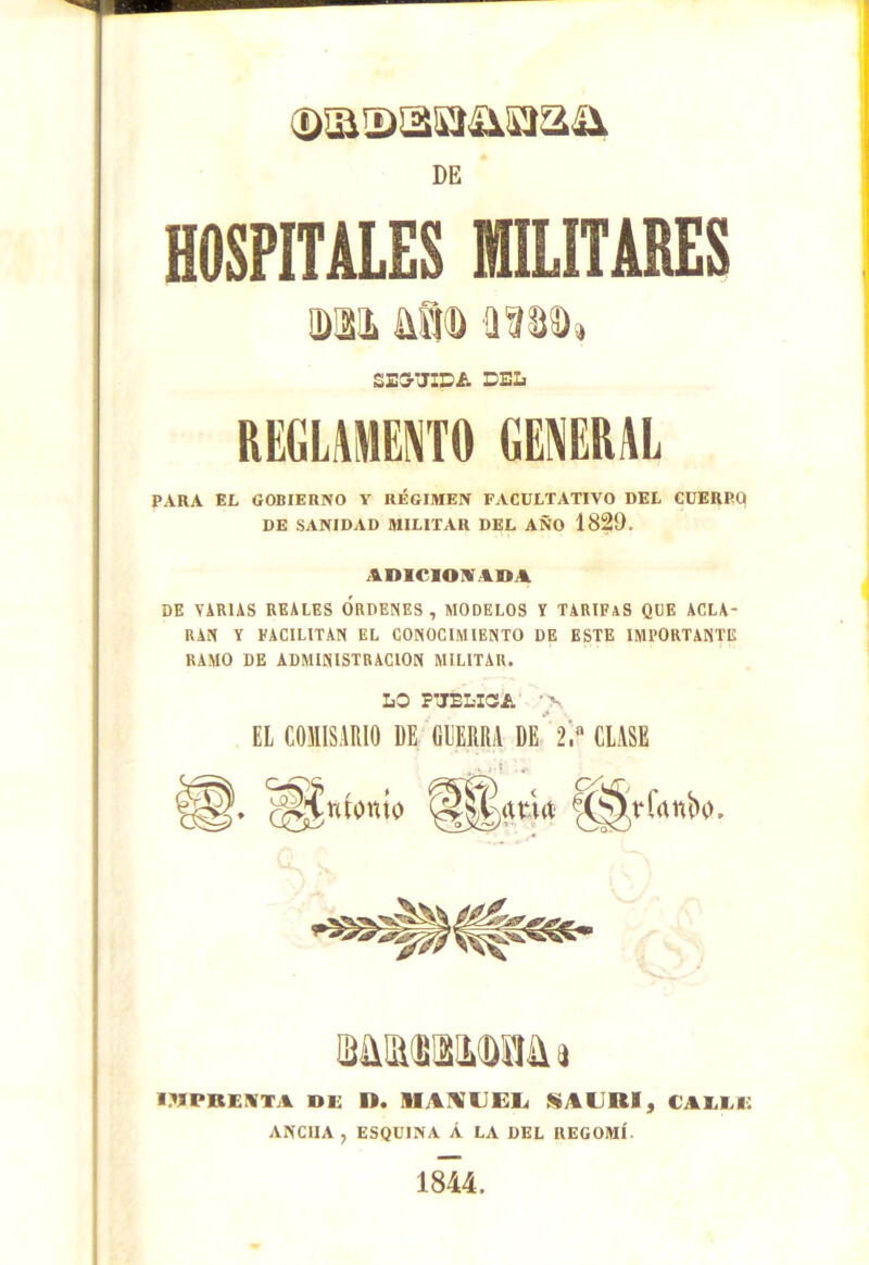 HOSPITALES MILITARES Mi áíib Jtíbb, SEGUIDA DEL REGLAMENTO GENERAL PARA EL GOBIERNO Y RÉGIMEN FACULTATIVO DEL CUERPO DE SANIDAD MILITAR DEL AÑO 1829. ADICIONABA DE VARIAS REALES ORDENES , MODELOS V TARIFAS QUE ACLA- RAN Y FACILITAN EL CONOCIMIENTO DE ESTE IMPORTANTE RAMO DE ADMINISTRACION MILITAR. LO PUBLICA 'V EL COMISARIO DE GUERRA DE 2.a CLASE IMPRENTA DE D. MAMUElí SAURI, CAELE ANCnA , ESQUINA Á LA DEL RECOMÍ 1844.