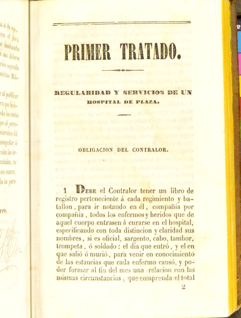 Ntint TIUTAD9. UiüUIJLARiilltn Y SERVICIOS D9K O UOSI'ITIL IIE PIiAZ.li OBLIGACION DEL CONTRALOR. 1 TIebe el Contralor tener un libro de registro perteneciente á cada regimiento y ba- tallón , para ir notando en él, compañía por compañía , todos los enfermos y heridos que de aquel cuerpo entrasen á curarse en el hospital, especificando con toda distinción y claridad sus nombres, si es oficial, sargento, cabo, tambor, trompeta , ó soldado : el día que entró, y el en que salió ó murió, para venir en conocimiento de las estancias que cada enfermo causó, y po- der formar al fin del mes una relación con las mismas circunstancias , que comprenda e! total 2