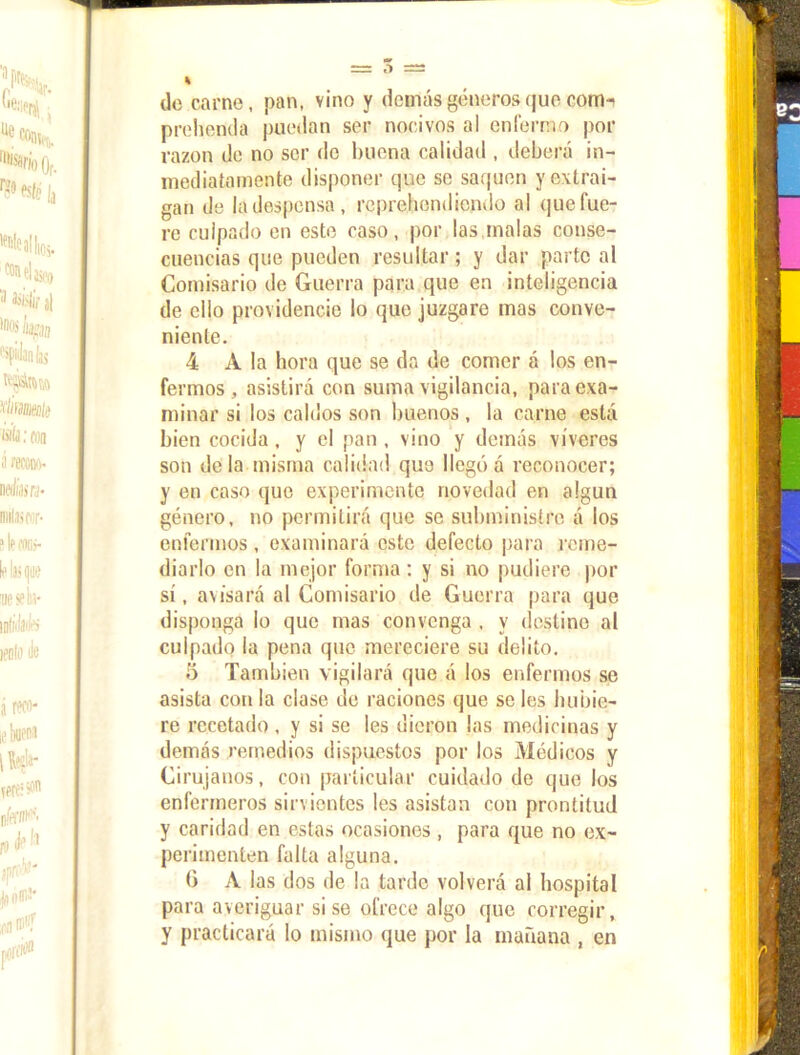 do carne, pan, vino y demás géneros que com-i prebenda puedan ser nocivos al enfermo por razón de no ser de buena calidad , deberá in- mediatamente disponer que se saquen y extrai- gan de la despensa, reprehendiendo al que fue- re culpado en este caso, por las malas conse- cuencias que pueden resultar; y dar parte al Comisario de Guerra para que en inteligencia de ello providencie lo que juzgare mas conve- niente. 4 A la hora que se da de comer á los en- fermos , asistirá con suma vigilancia, para exa- minar si los caldos son buenos , la carne está bien cocida , y el pan , vino y demás víveres son déla misma calidad que llegó á reconocer; y en caso que experimente novedad en algún género, no permitirá que se subministre á los enfermos , examinará este defecto para reme- diarlo en la mejor forma: y si no pudiere por sí, avisará al Comisario de Guerra para que disponga lo que mas convenga , y destine al culpado la pena que mereciere su delito. o También vigilará que á los enfermos se asista con la clase de raciones que se les hubie- re recetado, y si se les dieron las medicinas y demás remedios dispuestos por los Médicos y Cirujanos, con particular cuidado de que los enfermeros sirvientes les asistan con prontitud y caridad en estas ocasiones , para que no ex- perimenten falta alguna. (i A las dos de la tarde volverá al hospital para averiguar sise ofrece algo que corregir, y practicará lo mismo que por la mañana , en