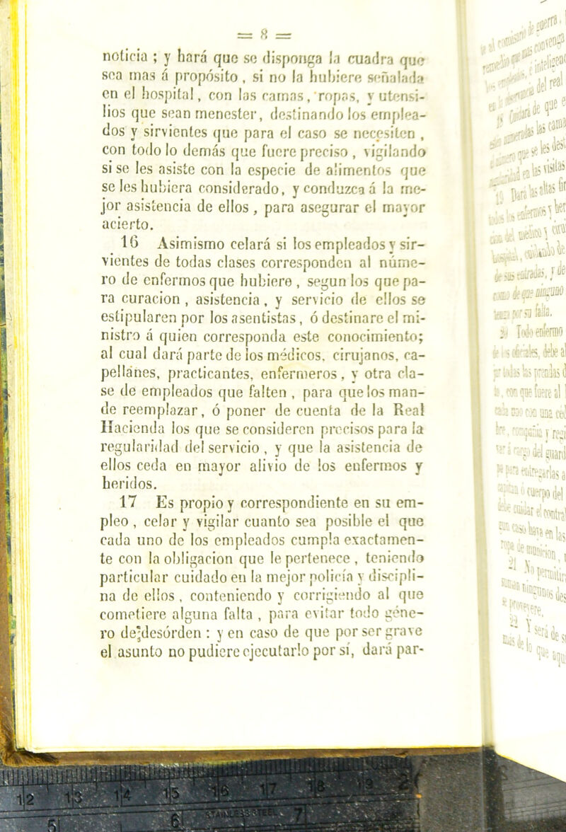 noticia ; y hará que so disponga la cuadra que soa mas á propósito, si no la hubiere señalada en el hospital, con las camas,ropas, y utensi- lios que sean menester, destinando los emplea- dos y sirvientes que para el caso se necesiten , con todo lo demás que fuere preciso, vigilando si se Ies asiste con la especie de alimentos que se Ies hubiera considerado, y conduzca á la me- jor asistencia de ellos , para asegurar el mayor acierto, 16 Asimismo celará si ios empleados y sir- vientes de todas clases corresponden al núme- ro de enfermos que hubiere , según los que pa- ra curación , asistencia, y servicio de ellos se estipularen por los asentistas, ó destinare el mi- nistro á quien corresponda este conocimiento; al cual dará parte de ios médicos, cirujanos, ca- pellanes, practicantes, enfermeros, y otra cla- se de empleados que falten , para que los man- de reemplazar, ó poner de cuenta de la Rea! Hacienda los que se consideren precisos para la regularidad del servicio , y que la asistencia de ellos ceda en mayor alivio de los enfermos y heridos. 17 Es propio y correspondiente en su em- pleo , celar y vigilar cuanto sea posible el que cada uno de los empleados cumpla exactamen- te con la obligación que le pertenece , teniendo particular cuidado en la mejor policía y discipli- na de ellos , conteniendo y corrigiendo al que cometiere alguna falta , para evitar todo géne- ro de-desórden : y en caso de que por ser grave el asunto no pudiere ejecutarlo por sí, dará par-
