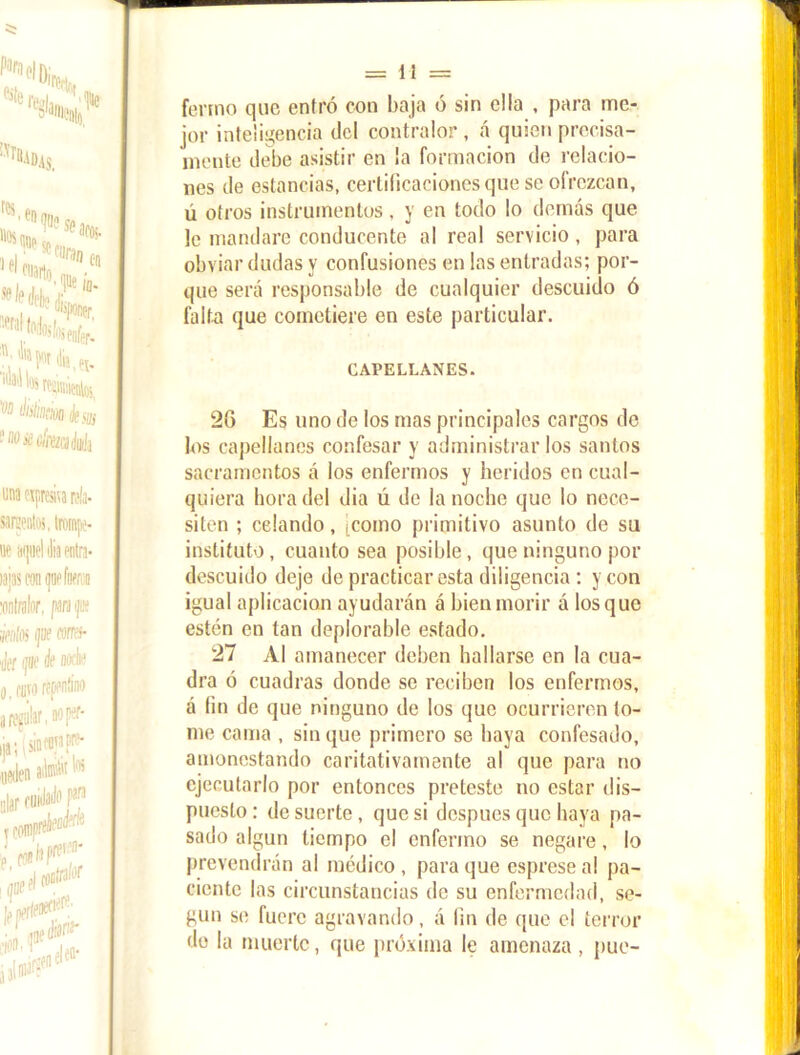 ferino que entró con baja ó sin ella , para me- jor inteligencia del contralor , á quien precisa- mente debe asistir en la formación de relacio- nes de estancias, certificaciones que se ofrezcan, ú otros instrumentos, y en todo lo demás que le mandare conducente al real servicio , para obviar dudas y confusiones en las entradas; por- que será responsable de cualquier descuido ó falta que cometiere en este particular. CAPELLANES. 26 Es uno de los mas principales cargos de los capellanes confesar y administrar los santos sacramentos á los enfermos y heridos en cual- quiera hora del dia ú de la noche que lo nece- siten ; celando, icomo primitivo asunto de su instituto, cuanto sea posible, que ninguno por descuido deje de practicar esta diligencia : y con igual aplicación ayudarán á bien morir á los que estén en tan deplorable estado. 27 Al amanecer deben hallarse en la cua- dra ó cuadras donde se reciben los enfermos, á fin de que ninguno de los que ocurrieren to- me cama , sin que primero se baya confesado, amonestando caritativamente al que para no ejecutarlo por entonces preteste no estar dis- puesto; de suerte, que si después que haya pa- sado algún tiempo el enfermo se negare, lo prevendrán al médico , para que esprese al pa- ciente las circunstancias de su enfermedad, se- gún se fuere agravando, á fin de que el terror de la muerte, que próxima le amenaza, pue-