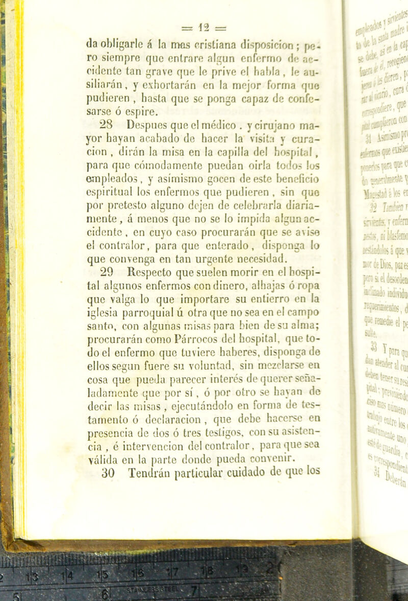 í I = 12 = da obligarle á la rmis cristiana disposición ; pe- ro siempre que entrare algún enfermo de ac- cidente tan grave que le prive el habla , le au- siliarán, y exhortarán en la mejor forma que pudieren , basta que se ponga capaz de confe- sarse ó espire. 28 Después que el médico . y cirujano ma- yor hayan acabado de hacer la visita y cura- ción , dirán la misa en la capilla del hospital, para que cómodamente puedan oirla todos los empleados, y asimismo gocen de este beneficio espiritual los enfermos que pudieren , sin que por pretesto alguno dejen de celebrarla diaria- mente, á menos que no se lo impida algún ac- cidente, en cuyo caso procurarán que se avise e! contralor, para que enterado, disponga lo que convenga en tan urgente necesidad. 29 Respecto que suelen morir en el hospi- tal algunos enfermos con dinero, alhajas ó ropa que valga lo que importare su entierro en la iglesia parroquial ú otra que no sea en el campo santo, con algunas misas para bien de su alma; procurarán como Párrocos del hospital, que to- do el enfermo que tuviere haberes, disponga de ellos según fuere su voluntad, sin mezclarse en cosa que pueda parecer interés de querer seña- ladamente que por sí, ó por otro se hayan de decir las misas , ejecutándolo en forma de tes- tamento ó declaración , que debe hacerse en presencia de dos ó tres testigos, con su asisten- cia , é intervención del contralor, para que sea válida en la parte donde pueda convenir. 30 Tendrán particular cuidado de que los