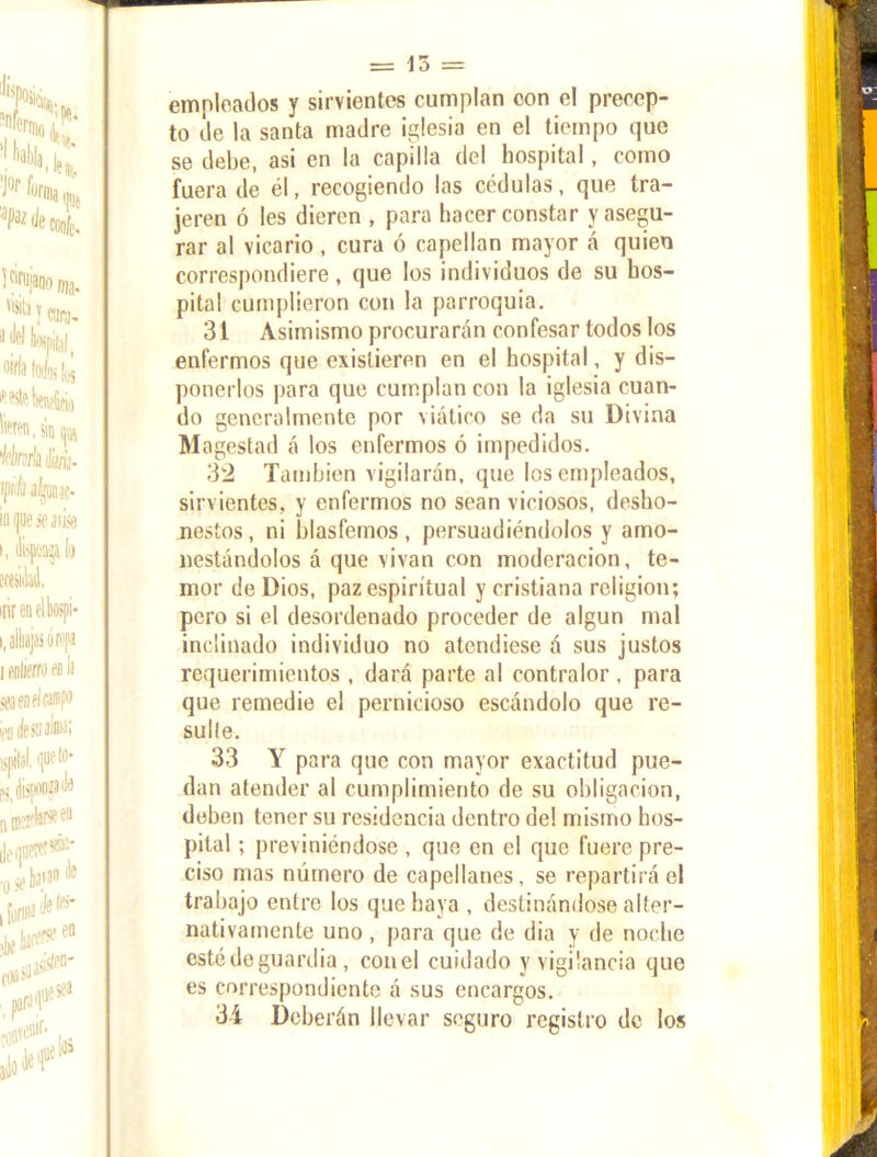 empleados y sirvientes cumplan con el precep- to de la santa madre iglesia en el tiempo que se debe, asi en la capilla del hospital, como fuera de él, recogiendo las cédulas, que tra- jeren ó les dieren , para hacer constar y asegu- rar al vicario, cura ó capellán mayor á quien correspondiere , que los individuos de su hos- pital cumplieron con la parroquia. 31 Asimismo procurarán confesar todos los enfermos que existieren en el hospital, y dis- ponerlos para que cumplan con la iglesia cuan- do generalmente por viático se da su Divina Magestad á los enfermos ó impedidos. 32 También vigilarán, que los empleados, sirvientes, y enfermos no sean viciosos, desho- nestos , ni blasfemos , persuadiéndolos y amo- nestándolos á que vivan con moderación, te- mor de Dios, paz espiritual y cristiana religión; pero si el desordenado proceder de algún mal inclinado individuo no atendiese á sus justos requerimientos , dará parte al contralor , para que remedie el pernicioso escándolo que re- sude. 33 Y para que con mayor exactitud pue- dan atender al cumplimiento de su obligación, deben tener su residencia dentro de! misino hos- pital ; previniéndose , que en el que fuere pre- ciso mas número de capellanes, se repartirá el trabajo entre los que haya , destinándose alter- nativamente uno , para que de dia y de noche esté de guardia, con el cuidado y vigilancia que es correspondiente á sus encargos. 34 Deberán llevar seguro registro de los