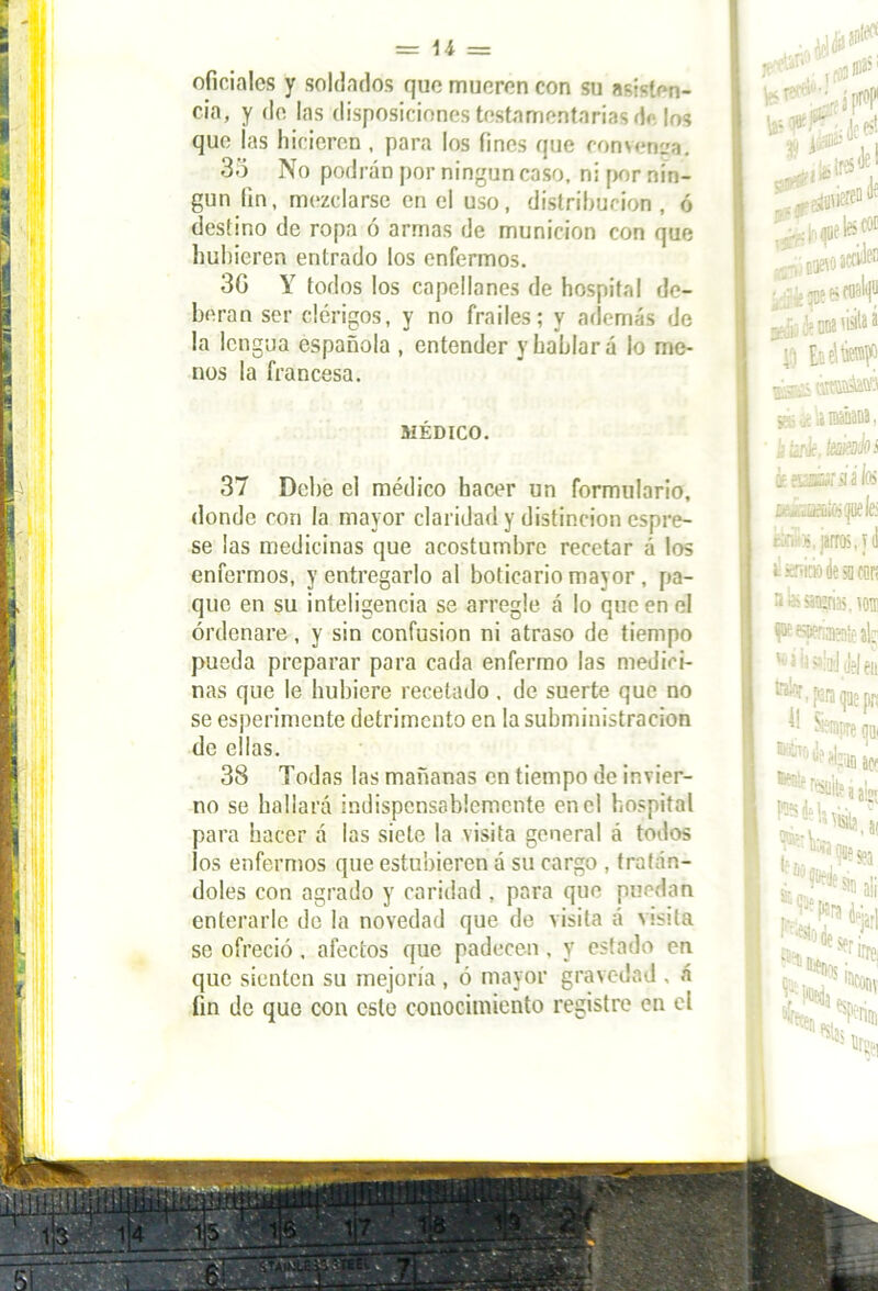 oficiales y soldados que mueren con su asisten- cia, y de las disposiciones testamentarias de los que las hicieren , para los fines que convenga. 35 No podrán por ningún caso, ni por nin- gún fin, mezclarse en el uso, distribución , ó destino de ropa ó armas de munición con que hubieren entrado los enfermos. 3G Y todos los capellanes de hospital de- berán ser clérigos, y no frailes; y además de la lengua española , entender y hablará lo me- nos la francesa. MÉDICO. 37 Debe el médico hacer un formulario, donde con la mayor claridad y distinción espre- se las medicinas que acostumbre recetar á los enfermos, y entregarlo al boticario mayor , pa- quc en su inteligencia se arregle á lo que en el ordenare , y sin confusión ni atraso de tiempo pueda preparar para cada enfermo las medici- nas que le hubiere recetado, de suerte que no se esperimente detrimento en la subministracion de ellas. 38 Todas las mañanas en tiempo de invier- no se hallará indispensablemente en el hospital para hacer á las siete la visita general á todos los enfermos que estubieren a su cargo , tratán- doles con agrado y caridad , para que puedan enterarle de la novedad que de visita á visita se ofreció, afectos que padecen, y estado en que sienten su mejoría , ó mayor gravedad , á fin de que con este conocimiento registre en el