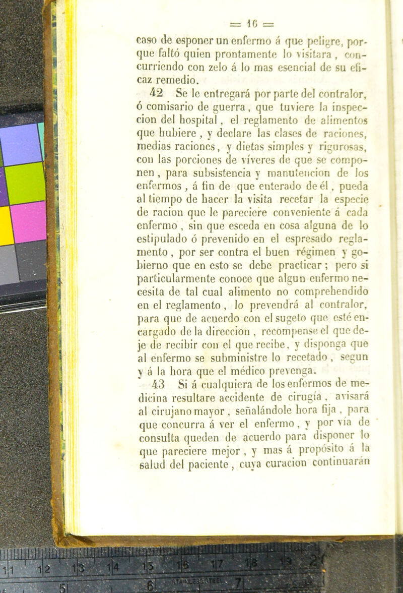1 caso de esponer un enfermo á que peligre, por- que falló quien prontamente lo \ ¡sitara , cori- curriendo con zelo á lo mas esencial de su efi- caz remedio. 42 Se le entregará por parte del contralor, ó comisario de guerra, que lu\iere la inspec- ción del hospital, el reglamento de alimentos que hubiere , y declare las clases de raciones, medias raciones, y dictas simples y rigurosas, con las porciones de víveres de que se compo- nen , para subsistencia y manutención de los enfermos , á fin de que enterado de él, pueda al tiempo de hacer la visita recetar la especie de ración que le pareciere conveniente á cada enfermo , sin que esceda en cosa alguna de lo estipulado ó prevenido en el espresado regla- mento , por ser contra el buen régimen y go- bierno que en esto se debe practicar ; pero si particularmente conoce que algún enfermo ne- cesita de tal cual alimento no comprehendido en el reglamento, lo prevendrá al contralor, para que de acuerdo con el sugeto que esté en- cargado de la dirección , recompense el que de- je de recibir con el que recibe, y disponga que al enfermo se subministre lo recetado , según y á la hora que el médico prevenga. 43 Si á cualquiera de los enfermos de me- dicina resultare accidente de cirugía . avisará al cirujano mayor , señalándole hora fija , para que concurra á ver el enfermo, y por vía de consulta queden de acuerdo para disponer lo que pareciere mejor , y mas á propósito á la salud del paciente, cuya curación continuarán T3w¡