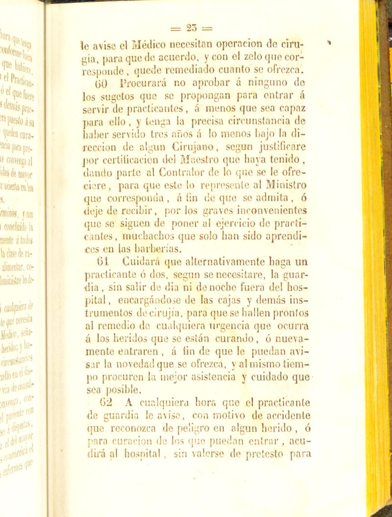 le avise el Médico necesitan operación de ciru- gía, para que de acuerdo, y con el zelo que cor- responde , quede remediado cuanto se ofrezca. üü Procurará no aprobar á ninguno de los sugetos que se propongan para entrar á servir de practicantes, á menos que sea capaz para ello, y tenga la precisa circunstancia de haber servido tres años á lo menos bajo la di- rección de algún Cirujano, según justificare por certilicacion de! Maestro que baya tenido, dando parle al Contralor de lo que se le ofre- ciere, para que este lo represente al Ministro que corresponda , á íin de que se admita, ó deje de recibir, por los graves inconvenientes que se siguen de poner al ejercicio de practi- cantes, muchachos que solo han sido aprendi- ces en las barberías. 61 Cuidará que alternativamente baga un practicante ó dos, según se necesitare, la guar- dia, sin salir de dia ni de noche fuera del hos- pital , encargándose de las cajas y demás ins- trumentos deeirujia, para que se hallen prontos al remedio da cualquiera urgencia que ocurra á los heridos que se están curando, ó nueva- mente entraren , á fin de que le puedan avi- sar la novedad que se ofrezca, y al mismo tiem- po procuren la mejor asistencia y cuidado que sea posible. 62 A cualquiera hora que el practicante de guardia ¡c avise, con motivo de accidente que reconozca de peligro en algún herido , ó para curación de los que puedan entrar, acu- dirá al hospital, sin valerse de protesto para