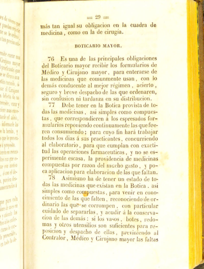 más tan igual su obligación en la cuadra de medicina, como en la de cirugía. BOTICARIO MAYOR. 7G Es una de las principales obligaciones del boticario mayor recibir los formularios de Médico y Cirujano mayor, para enterarse de las medicinas que comunmente usan, con lo demás conducente al mejor régimen , acierto , seguro y breve despacho de las que ordenaren, sin confusión ni tardanza en su distribución. 77 Debe tener en la Botica provista de to- das las medicinas , asi simples como compues- tas , que correspondieren á los espresados for- mularios reponiendo continuamente las que fue- ren consumiendo; para cuyo (in hará trabajar todos los dias á sus practicantes, concurriendo al elaboratorio, para que cumplan con exacti- tud las operaciones farmacéuticas, y no se es- perirnente escasa, la providencia de medicinas compuestas por razón del mucho gasto, y po- ca aplicación para elaboración de las que failan. 78 Asimismo ha de tener un estado de to- das las medicinas que existan en la Botica . asi simples como compuestas, para venir en cono- cimiento de las que falten, reconociendo de or- dinario las quCT'se corrompen , con particular cuidado de separarlas, y acudir á la conserva- ción de las demás : si los vasos . botes , redo- mas y otros utensilios son suficientes para re- posición y despacho de ellas, previniendo al Contralor, Médico y Cirujano mayor las faltas