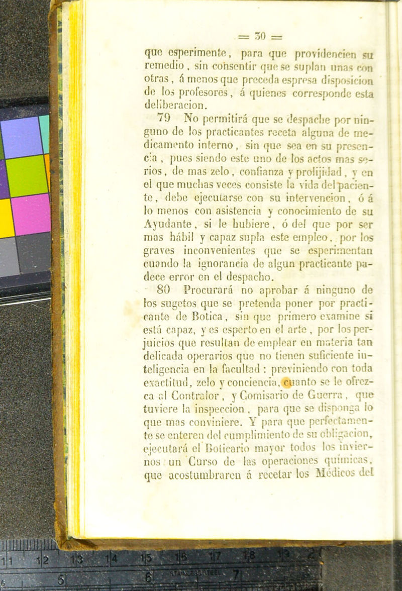 = 7,0 = quo csperimente, para que providencien ¡ni remedio . sin consentir que se suplan unas ron otras, ámenos que preceda espresa disposición de los profesores, á quienes corresponde esta deliberación. 79 No permitirá que se despache por nin- guno de los practicantes receta alguna de me- dicamento interno, sin que sea en su presen- cia , pues siendo este uno de los actos mas se- rios , de mas zelo, confianza y prolijidad , v en el que muchas veces consiste la vida del pacien- te , debe ejecutarse con su intervención, ó á lo menos con asistencia y conocimiento de su Ayudante, si le hubiere, ó del que por ser mas hábil y capaz supla este empleo, por los graves inconvenientes que se esperimentan cuando la ignorancia de algún practicante pa- dece error en el despacho. 80 Procurará no aprobar á ninguno de los sugetos que se pretenda poner por practi- cante de Botica, sin que primero examine si está capaz, yes esperto en el arte, por los per- juicios que resultan de emplear en materia tan delicada operarios que no tienen suficiente in- teligencia en la facultad : previniendo ron toda exactitud, zelo y conciencia, cuanto se le ofrez- ca al Contralor , y Comisario de Guerra , que tuviere la inspección , para que se disponga io que mas conviniere. Y para que perfectamen- te se enteren del cumplimiento de su obligación, ejecutará el Boticario mayor todos los invier- nos un Curso de las operaciones químicas, que acostumbraren á recelar los Médicos def