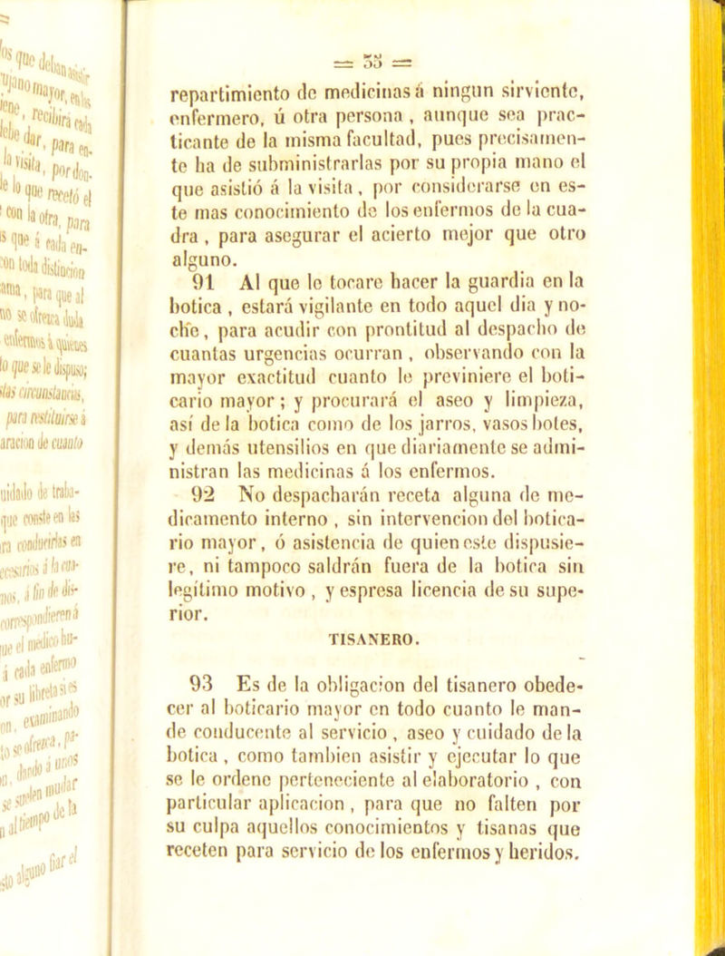 repartimiento tic medicinas á ningún sirviente, enfermero, ú otra persona , aunque sea prac- ticante de la misma facultad, pues precisamen- te ha de subministrarlas por su propia mano el que asistió á la visita, por considerarse en es- te mas conocimiento de los enfermos de la cua- dra , para asegurar el acierto mejor que otro alguno. 01 Al que lo tocare hacer la guardia en la botica , estará vigilante en todo aquel dia y no- che , para acudir con prontitud al despacho de cuantas urgencias ocurran , observando con la mayor exactitud cuanto le previniere el boti- cario mayor; y procurará el aseo y limpieza, así de la botica como de los jarros, vasos boles, y demás utensilios en que diariamente se admi- nistran las medicinas á los enfermos. 92 No despacharán receta alguna de me- dicamento interno , sin intervención del botica- rio mayor, ó asistencia de quien este dispusie- re, ni tampoco saldrán fuera de la botica sin legítimo motivo , y espresa licencia de su supe- rior. TISAN'ERO. 93 Es de la obligación del tisanero obede- cer al boticario mayor en todo cuanto le man- de conducente al servicio , aseo y cuidado de la botica, como también asistir y ejecutar lo que se le ordene perteneciente al elaboratorio , con particular aplicación , para que no falten por su culpa aquellos conocimientos y tisanas que receten para servicio délos enfermos y heridos.