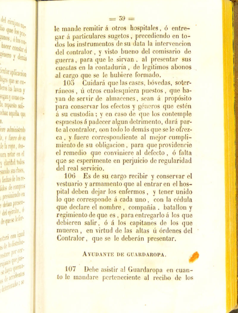 le mande remitir á otros hospitales, ó entre- gar á particulares sugetos, precediendo en to- dos los instrumentos de su data la intervención del contralor, y visto bueno del comisario de guerra, para que le sirvan, al presentar sus cuentas en la contaduría , de legítimos abonos al cargo que se le hubiere formado. 10o Cuidará que las casas, bóvedas, soter- ráneos , ú otros cualesquiera puestos , que ha- yan de servir de almacenes, sean á propósito para conservar los efectos y géneros que estén a su custodia; y en caso de que los contemple espuestosá padecer algún detrimento, dará par- te al contralor, con todo lo demás que se le ofrez- ca , y fuere correspondiente al mejor cumpli- miento de su obligación , para que providencie el remedio que conviniere al defecto, ó falta que se esperimente en perjuicio de regularidad del real servicio. 106 Es de su cargo recibir y conservar el vestuario y armamento que al entraren el hos- pital deben dejar los enfermos , y tener unido lo que corresponde á cada uno, con la cédula que declare el nombre , compañía . batallón y regimiento de que es , para entregarlo á los que debieren salir, ó á los capitanes de los que mueren , en virtud de las altas ú órdenes del Contralor, que se le deberán presentar. Ayudante de guaudakopa. 107 Debe asistir a! Guardaropa en cuan- to le mandare perteneciente al recibo de los