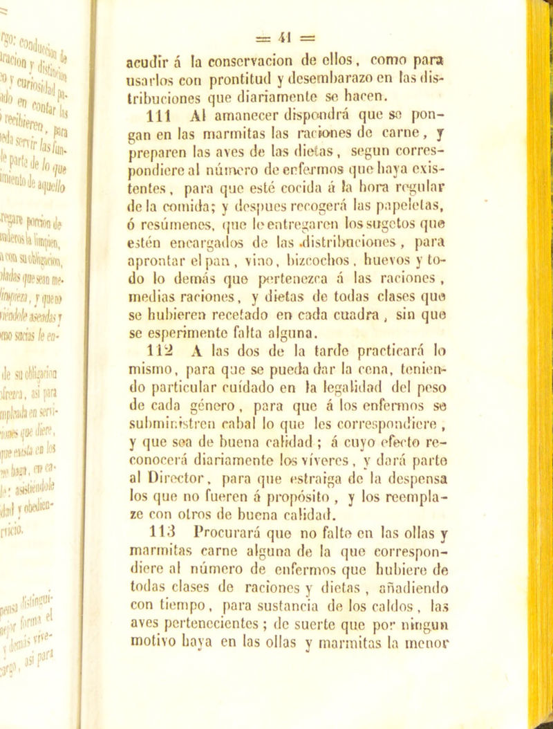 acudir á la conservación de ellos, como para usarlos con prontitud y desembarazo en las dis- tribuciones que diariamente se hacen. 111 Al amanecer dispondrá que se pon- gan en las marmitas las raciones de carne, y preparen las aves de las dietas, según corres- pondiere al número de enfermos que baya exis- tentes, para que esté cocida á la hora regular déla comida; y después recogerá las papeletas, ó resúmenes, que le entregaren lossugetos que estén encargados de las .distribuciones, para aprontar el pan , vino, bizcochos, huevos y to- do lo demás que pertenezca á las raciones , medias raciones, y dietas de todas clases que se hubieren recetado en cada cuadra , sin que se esperimente falta alguna. 11 '2 A las dos de la tarde practicará lo mismo, para que se pueda dar la cena, tenien- do particular cuidado en la legalidad del peso de cada género, para que á los enfermos se subministren cabal lo que les correspondiere , y que sea de buena calidad ; á cuyo efecto re- conocerá diariamente los víveres, y dará parte al Director, para que estraiga de la despensa los que no fueren á propósito , y los reempla- zo con otros de buena calidad. 113 Procurará que no falte en las ollas y marmitas carne alguna de la que correspon- diere al número de enfermos que hubiere de todas clases de raciones y dietas , añadiendo con tiempo, para sustancia de los caldos, las aves pertenecientes; de suerte que por ningún motivo baya en las ollas y marmitas la menor