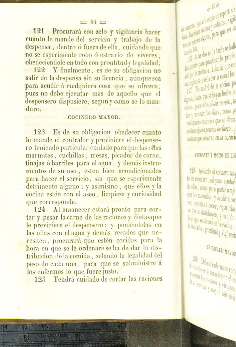 121 Procurará con zelo y vigilancia hacer cuanto lo, mando dol servicio y trabajo de la despensa , dentro ó fuera de ella, cuidando que no se esperirnente robo ó eslravío do víveres, obedeciéndole en todo con prontitud y legalidad, 122 Y finalmente , es de su obligación no salir de la despensa sin su licencia , aunque sea para acudir á cualquiera cosa que se ofrezca, pues no debe ejecutar mas de aquello que el despensero dispusiere, según y como so lo man- dare. COCINERO MAYOR. 123 Es de su obligación obedecer cuanto le mande el contralor y previniere el despense- ro teniendo particular cuidado para que las oHas marmitas, cuchillas , mesas, picador de carne, tinajas ó barriles para el agua , y demás instru- mentos de su uso, estén bien acondicionados para hacer el servicio, sin que se esperirnente detrimento alguno ; y asimismo , que ellos y la cocina estén con el aseo , limpieza y curiosidad que corresponde. 124 Al amanecer estará pronto para cor- tar y pesar la carne de las raciones y dietasquo le previniere el despensero: y poniéndolas en las ollas con el agua y demás recados que ne- cesiten , procurará que estén cocidas para la hora en que se le ordenare se ha de dar la dis- tribución de la comida, /.ciando la legalidad del peso do cada una, para que se subministre á los enfermos lo que fuere justo. 123 Tendrá cuidado de corlar las raciones SC (•t* So sddrá á® k cocina p° ¡k, Insto f!^I1' o tó IB»®* en e\\» ^ m f i)f se oíffzfi iSirjffcíjpiMsfe fuego, f L^íiMfocflíiJiieola curacii iTUffll T MOZOS DE I l‘$ Asistirá; tetemadire, asipira avudarV tos® ¿.r ..—,—roraiai h mannitas, y acudir í , a rori Bf£iaiEEi 129 ;°MA\ob ,fl,eelenfer lu^ la; i,. Hporfl ‘ taUr.-'. '001 'S