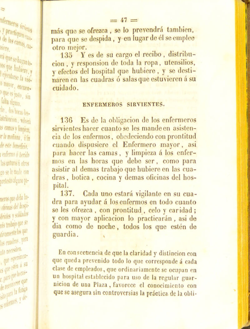 más quo se ofrezca , se lo prevendrá también, para que se despida, y en lugar de él se emplee otro mejor. 135 Y es de su cargo el recibo , distribu- ción , y responsion de toda la ropa, utensilios, y efectos del hospital que hubiere, y se desti- naren en las cuadras ó salas que estuvieren á su cuidado. ENFERMEROS SIRVIENTES. 136 Es de la obligación de los enfermeros sirvientes hacer cuanto se les mande en asisten- cia de los enfermos, obedeciendo con prontitud cuando dispusiere el Enfermero mayor, asi para hacer las camas, y limpieza á los enfer- mos en las horas que dehe ser, como para asistir al demas trabajo que hubiere en las cua- dras , botica , cocina y demas oficinas del hos- pital. 137. Cada uno estará vigilante en su cua- dra para ayudar á los enfermos en todo cuanto se les ofrezca , con prontitud , celo y caridad ; y con mayor aplicación lo practicarán , asi de dia como de noche , todos los que estén de guardia. , En consecuencia de que la claridad y distinción con que queda prevenido todo lo que corresponde á cada clase de empleados, que ordinariamente se ocupan en un hospital establecido para uso de la reputar puar- uicion de UDa Plaza, favorece el conocimiento con que se asegura sin controversias la práctica de la obli-