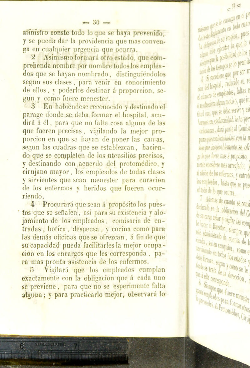 ministro conste lodo loque se baya prevenido, y se pueda dar la providencia que mas conven- ga en cualquier urgencia que ocurra. 2 Asimismo formará otro estado, que corrí - prehenda nombre por nombre todos los emplea- dos que se hayan nombrado, distinguiéndolos según sus clases, para venir en conocimiento de ellos, y poderlos destinar á proporción, se- gún y como fuere menester. 3 En habiéndose reconocido y destinado el parage donde se deba formar el hospital, acu- dirá á él, para que no falte cosa alguna de las que fueren precisas. vigilando la mejor pro- porción en que se hayan de poner las can as, según las cuadras que se establezcan , hacien- do que se completen de los utensilios precisos, y destinando con acuerdo del protomédico, y cirujano mayor, los empleados de todas clases y sirvientes que sean menester para curación de los enfermos y heridos que fueren ocur- riendo, 4 Procurará que sean á propósito los pues- tos que se señalen , asi para su existencia y alo- jamiento de los empleados , comisaria de en- tradas , botica . despensa , y cocina como para las demás oficinas que se ofrezcan, á fin de que su capacidad pueda facilitarles la mejor ocupa- ción en los encargos que les corresponda , pa- ra mas pronta asistencia de los enfermos. 5 Vigilará que los empleados cumplan exactamente con la obligación que á cada uno se previene, para que no se esperimente falta alguna; y para practicarlo mejor, observará lo