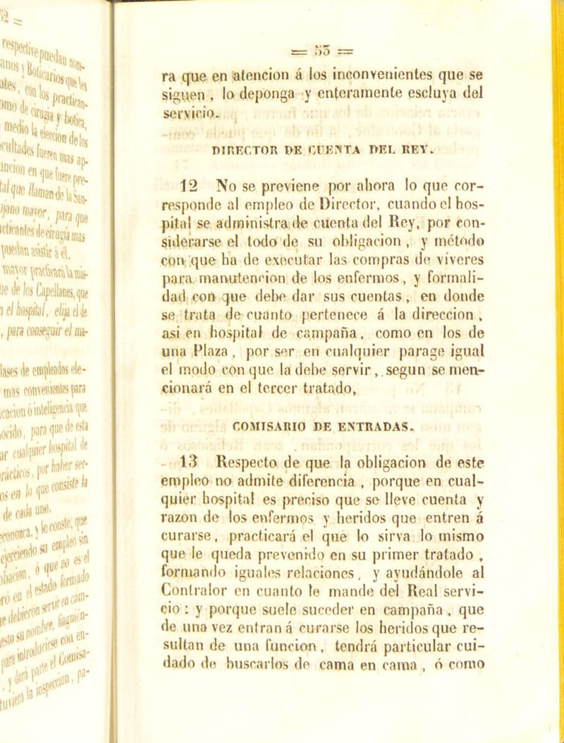 ra que en atención á ios inconvenientes que se siguen , lo deponga y enteramente escluya del servicio. DIRECTOR DE CUENTA DEL REY. 12 No se previene por ahora lo que cor- responde al empleo de Director, cuando el hos- pital se administra de cuenta del Rey, por con- siderarse el lodo de su obligación, y método con que ha de executar las compras de víveres para manutención de los enfermos, y formali- dad con que debe dar sus cuentas, en donde se trata de cuanto pertenece á la dirección . asien hospital de campaña, como en los de una Plaza , por ser en cualquier parage igual el modo conque la debe servir, según se men- cionará en el tercer tratado, COMISARIO DE ENTRADAS. 13 Respecto de que la obligación de este empleo no admite diferencia , porque en cual- quier hospital es preciso que se lleve cuenta y razón de los enfermos y heridos que entren á curarse, practicará el que lo sirva lo mismo que le queda prevenido en su primer tratado , formando iguales relaciones, y ayudándole al Contralor en cuanto le mande del Real servi- cio : y porque suele suceder en campaña , que de una vez entran á curarse los heridos que re- sultan de una función, tendrá particular cui- dado de buscarlos de enma en cama , ó como