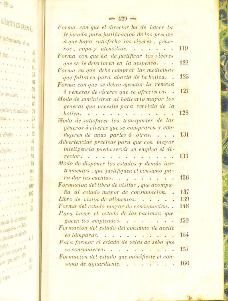 Forma con que el director lia de hacer la fe jurada para justificación de los precios á que haya sulisfecho los víveres , géne- ros ropa y utensilios 119 Forma con que ha de justificar los víveres que se le deterioren en la despensa. . . 122 Forma en que debe comprar las medicinas que faltaren para abasto de la botica. . 125 Forma con que se deben ejecutar la remesa ó remesas de víveres que se ofrecieren. . 127 Modo de suministrar al boticario mayor los géneros que necesite para servicio de la botica 128 Modo de satisfacer los transportes de los géneros ó víveres que se compraren y con- dujeren de unas partes d otras. . . . 131 Advertencias precisas para que con mayor inteligencia pueda servir su empleo el di ■ rector 133 Modo de disponer los estados y demás ins- trumentos j que justifiquen el consumo pa- ra dar las cuentas. . , 13G Formación del libro de visitas, que acompa- ña al estado mayor de consumación. . 137 Libro de visita de alimentos 139 Forma del estado mayor de consumación. . 148 Para hacer el estado de las raciones que gocen los empleados 150 Formación del estado del consumo de aceite en lámparas 154 Para formar el estado de velas de sebo que se consumieren 157 Formación del estado que manifieste el con- sumo de aguardiente 100