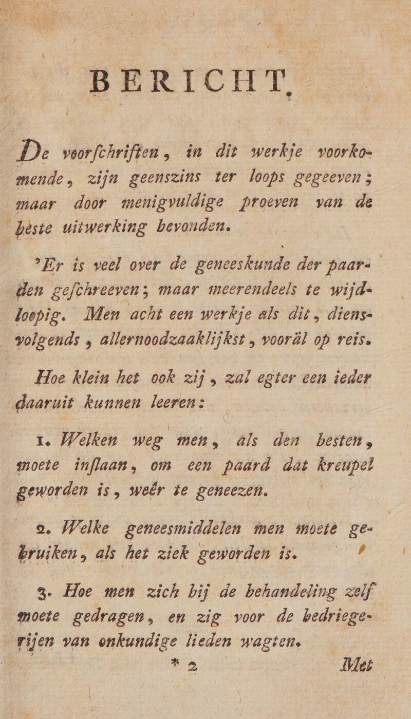 BERICHT, De veorfehrifien, in dit werkje voorko- mende, zijn geenszins ter loops gegeeven; maar door menigvuldige proeven van de beste uitwerking bevonden. Fer is veel over de geneeskunde der paar= den gefthreeven; maar meerendeels te wijd- loepig. Men acht een werkje als dit, diens- volgends , allernoodzaaklijkst , vooräl op reis. Hoe klein het ook zij , zal egter een ieder daaruit kunnen leeren: 1. Welken weg men, als den besten, moete inflaan, om een paard dat kreupel geworden is, weêr te geneezen. 2. Welke geneesmiddelen men moeie ge- bruiken, als het ziek geworden is. AR; 3. Hoe men zich bij de behandeling zelf moete gedragen, en zig voor de bedriege- rijen van onkundige lieden wagtens | | 28 Me