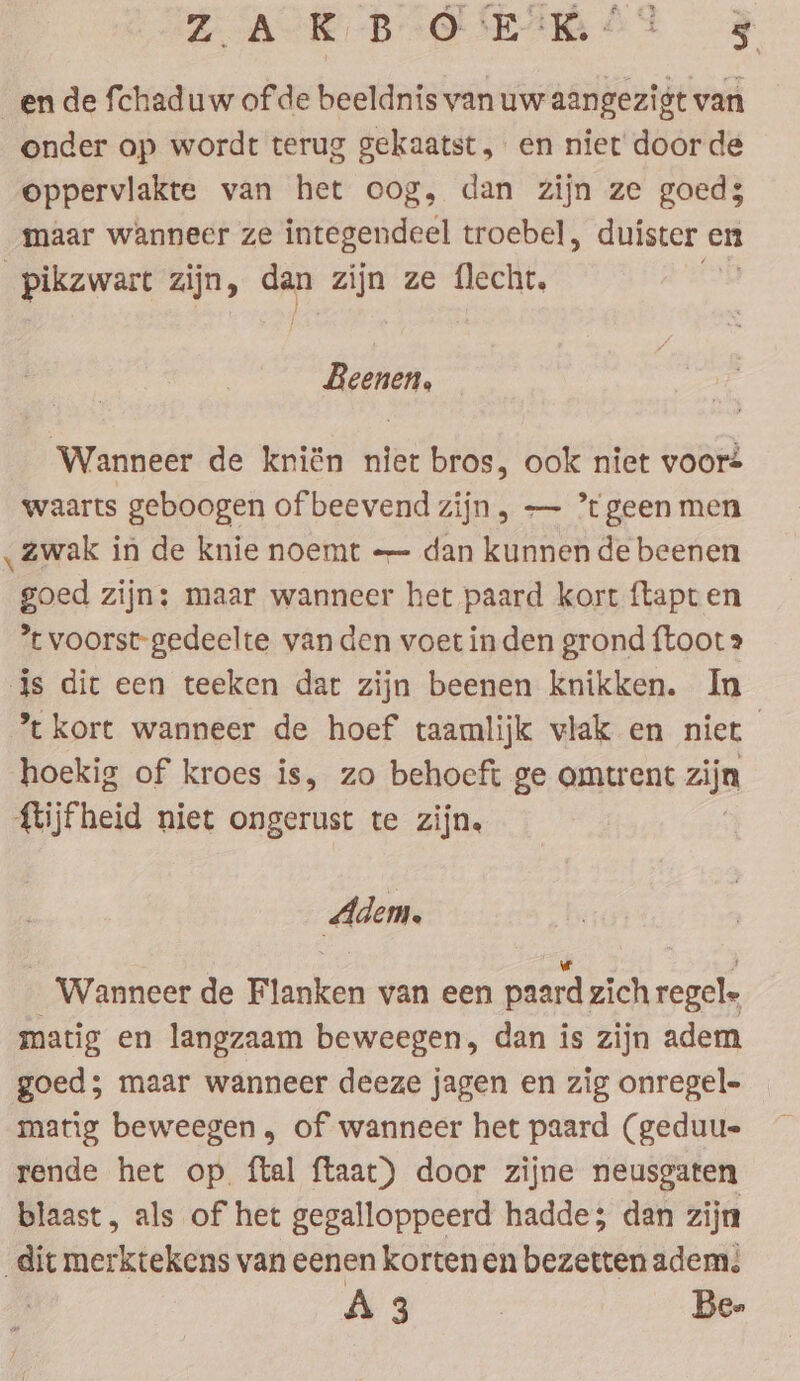 _en de fchaduw of de beeldnis van uw aangezigt van onder op wordt terug gekaatst, en niet door de oppervlakte van het oog, dan zijn ze goeds maar wanneer ze integendeel troebel , duister en ‚pikzwart zijn, dan zijn ze flecht. Beenen. Wanneer de kriën niet bros, ook niet voors waarts geboogen of beevend zijn, — ’tgeen men ‚zwak in de knie noemt — dan kunnen de beenen goed zijn: maar wanneer het paard kort ftapt en *t voorst-gedeelte vanden voet inden grond {toot js dic een teeken dat zijn beenen knikken. In *c kort wanneer de hoef taamlijk vlak en niet | hoekig of kroes is, zo behoeft ge omtrent zijn {tijfheid niet ongerust te zijn. Adem, _ Wanneer de Blanken van een paard zich regel matig en langzaam beweegen, dan is zijn adem goed; maar wanneer deeze jagen en zig onregel- matig beweegen, of wanneer het paard (geduu- rende het op. ftal ftaat) door zijne neusgaten blaast, als of het gegalloppeerd hadde; dan zijn dit merktekens van eenen kortenen bezetten adem: A3 | Be»