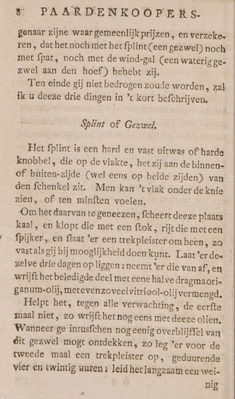 ren, dathetnoch met her fplint (een gezwel) noch met fpat, noch met de wind-gal (een waterig ge- zwel aan den hoef) behebt zij, Ten einde gij niet bedrogen zoude worden &gt; zal ik u deeze drie dingen in ’t kort befchrijven. Splint of Gezwel, Het fplint is een hard en vast uitwas of harde knobbel, die op de vlakte, het zij aan de binnen- of buiten-zijde (wel eens op beide zijden) van den fchenkel zit. Men kan ’tvlak onder de knie zien, of ten minften voelen. Om het daarvan te geneezen, fcheert deeze plaats kaal, en klopt die met een ftok, rijtdie meteen fpijker „en flaat er een trekpleister om heen, zo zelve drie dagen op liggen s neemt ‘er die van af’, en wrijft het beledigde deel met eene halve dragmaori« ganum-olij, metevenzoveelvitriool-olij vermengd. Helpt het, tegen alle verwachting , de eerfte maal niet, zo wrijft het nog eens met deeze olien, Wanneer ge intusfchen nog eenig overblijffel van dit gezwel mogt ontdekken, zo leg ’er voor de tweede maal een trekpleister Op, geduurende vier en twintig uuren ; leid het langzaam een wei- nig |