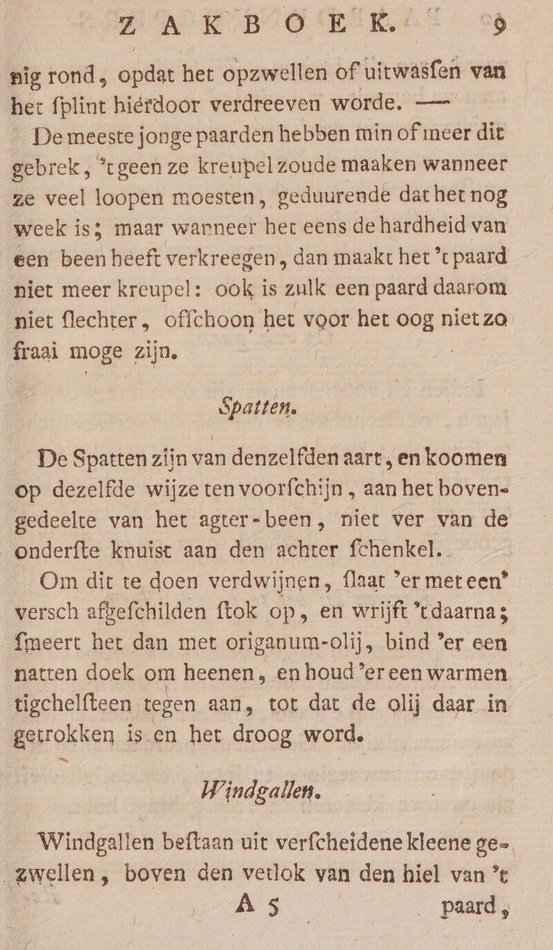 ZAKB OERS “9 nig rond, apie het opzwellen of uitwasfen van het fplint hierdoor verdreeven worde. — De meeste jonge paarden hebben min of meer dit gebrek, ‘geen ze kreupel zoude maaken wanneer ze veel loopen moesten, geduurende dat het nog week is; maar warneer her eens de hardheid van een been heeft verkreegen, dan maakt het ’t paard niet meer kreupel: ook is zulk een paard daarom niet flechter, offchoon het voor het oog niet zo fraai moge zijn. Spatten. De Spatten zijn van denzelfden aart , en koomen op dezelfde wijze ten voorfchijn , aan het boven- gedeelte van het agter-been, niet ver van de onderfte knuist aan den achter fchenkel. Om dit te doen verdwijnen, flaat ‘er meteen’ versch afbefchilden {tok op, en wrijft tdaarnas {meert het dan met origanum-olij, bind ’er een natten doek om heenen, en houder een warmen tigchelfteen tegen aan, tot dat de olij daar in getrokken is.en het droog word. an, Windgallen. Windgallen beftaan uit verfcheidene kleene gee, i en » boven den vetlok van den hiel van ’ fe Go . paard,