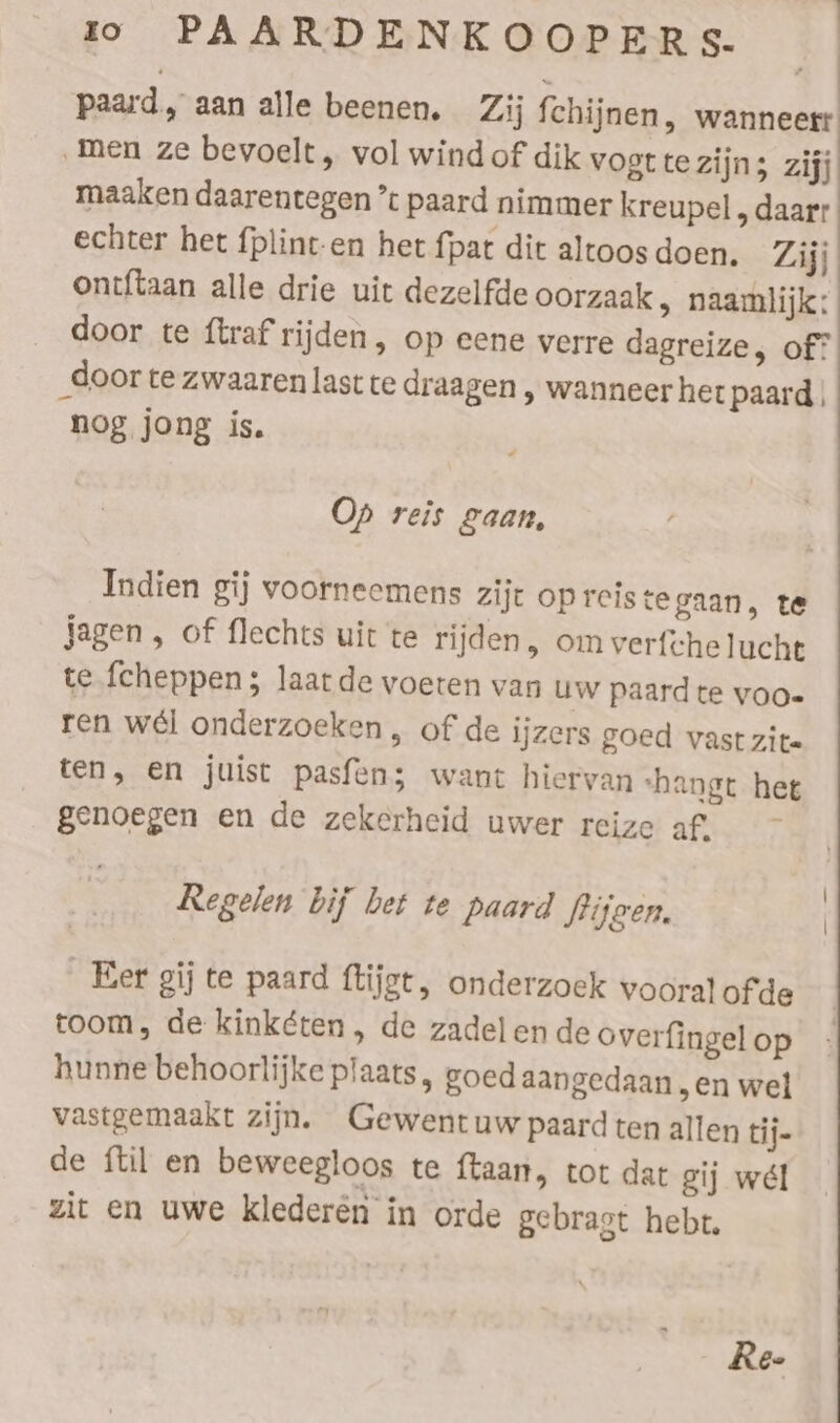 paard, aan alle beenen, Zij fchijnen, wanneert ‚men ze bevoelt, vol wind of dik Vogt te zijn; zijj maaken daarentegen * paard nimmer kreupel , daarr echter het fplint-en het {pat dit altoos doen. Zijj ontftaan alle drie uit dezelfde oorzaak, naamlijk: door te ftraf rijden , op eene verre dagreize, of? door te zwaaren last te draagen , wanneer het paard nog jong is. Op reis gaan, Indien gij voorneemens zijt opreistegaan, te Jagen, of flechts uit te rijden, om verfchelucht te fcheppen; laat de voeren van uw paard te voo. ren wél onderzoeken , of de ijzers goed vast zite ten, en juist pasfens want hiervan ‘hangt het genoegen en de zekerheid uwer reize af. Regelen bij bet te paard Siigen. | Eer gij te paard ftijgt, onderzoek vooral ofde toom, de kinketen, de zadelende overfingel op hunne behoorlijke plaats, goed aangedaan „en wel vastgemaakt zijn. Gewentuw paard ten allen tij- de ftil en beweegloos te ftaan, tot dat gij wel zit en uwe klederen in orde gebragt hebt, Re-