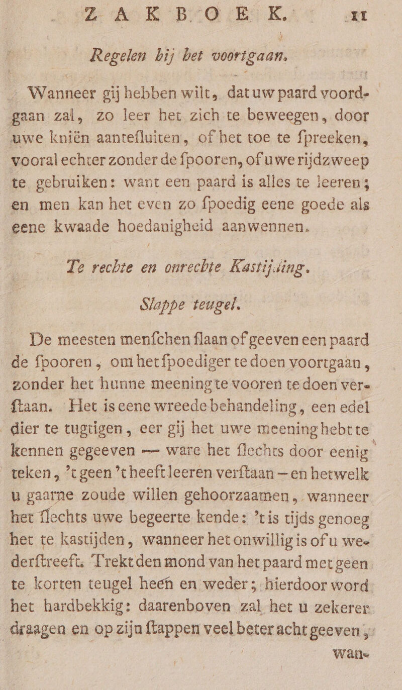 BAN BARBELL ar Regelen bij bet voortgaan. _ Wanneer gij hebben wilt, datuw paard voord- » gaan zal, zo leer het zich te beweegen, door _uwe kniën aantefluiten, of het toe te fpreeken, vooral echter zonder de fpooren, of uwerijdzweep te gebruiken: want een paard is alles te leeren; en men kan het even zo fpoedig eene goede als eene kwaade hoedanigheid aanwennen, / Te rechte en onrechte Kastij.ing. Slappe teugel. De meesten menfchen flaan ofgeeven een paard de fpooren, omhetfpoediger te doen voortgaan , zonder het hunne meeningte vooren tedoen vere ftaan. Het is eene wreede behandeling , een edel dier te tugtigen, eer gij het uwe meening hebtte kennen gegeeven — ware het flechts door eenig teken , “tgeen ’theeftleeren verftaan —en hetwelk u gaarne zoude willen gehoorzaamen, wanneer het flechts uwe begeerte kende: ’tis tijds genoeg het te kastijden, wanneer het onwillig is of u wee derftreeft, Trekt den mond van het paard met geen te korten teugel heen en weder; hierdoor word het hardbekkig: daarenboven zal het u zekerer. draagen en op zijn {tappen veel beter acht geeven ;- | Wane