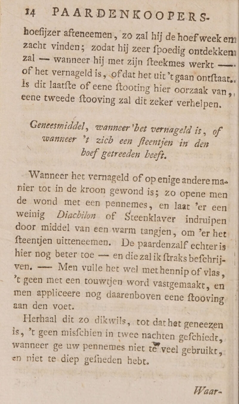 hoefijzer afteneemen, zo zal hi j de hoef week em zacht vinden; zodat hij zeer fpoedig ontdekkem zal — wanneer hij met zijn fteekmes werkt — of het vernageld is „ofdat het nie’ gaan onrftaat,, Is dit laatfte of eene ftooting hier oorzaak van 9) eene tweede flooving zal dit zeker verhelpen. Geneesmiddel, wanneer ‘bet vernageld is, of wanneer “t zich een fleentjen in’ den boef getreeden beeft. Wanneer het vernageld of op enige andere mae nier tot in de Kroon gewond iss zo opene men de wond met een Pennemes, en laat ’er een weinig Diachilon of Steenklaver indruipen door middel van een warm tangjen, om ’er het) fteentjen uitteneemen. De Paardenzalf echterig hier nog beter toe — en die zal ik ftraks befchrij- ven. — Men vulle het wel methennip of vlas, *t geen met een touwtjen word vastgemaakt, en men appliceere nog daarenboven eene ftooving: aan den voet. 2 Herhaal dit zo dikwils, tot dathet geneezen is, *t geen misfchien in twee nachten gefchiedr, wanneer ge uw pennemes niet te veel gebruikt, en niet te diep gefneden hebt. Waar.