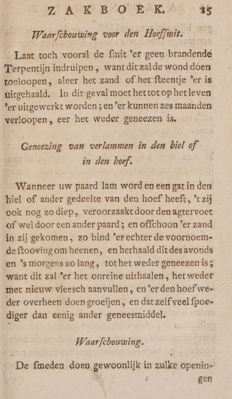 Wuarfehouoing voor den Hoeffinit. 5 _ Laat toch vooral de fmit ’er geen btandenda Terpentijn indruipen, wantditzalde wond doen toeloopen, aleer het zand of her fteentje ’er is uirgehaald. In dit-geval moet het tot op het leven ?er uitgewerkt worden ; en ’er kunnen zes maanden verloopen, eer het weder geneezen is. Geneezing van verlammen in den biel of in den boef. Wanneer uw paard lam word en een gat in den hiel of ander gedeelte van den hoef heeft, ’t zij ook nog zodiep, veroorzaakt door den agtervoet of wel door een ander paard; en offchoon ’er zand in zij gekomen. zo bind ’er echter de voornoem- _deftooving om heenen, en herhaald dit des avonds en ’s morgenszo lang, tothet weder geneezen is 5 want dit zal ’er het onreine uithaalen , het weder met nieuw vleesch aanvullen , ener den hoef wee: der overheen doen groeijen , en dat zelf veel fpoe= diger dan eenig ander geneesmiddel. Waarfchouwing. ‘De fimeden doen ersehen in n zulke openin= | gen