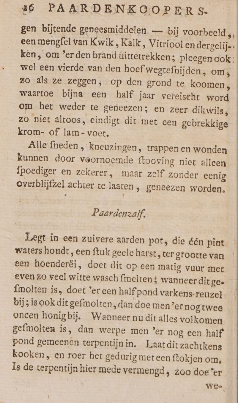 gen bijtende geneesmiddelen — bij voorbeeld 351 een mengfel van Kwik, Kalk, Vitriool en dergelij-. ken, om ’er den brand uittetrekken; pleegen ook; wel een vierde van den hoef wegtefnijden, om, zo als ze zeggen, op den grond te koomen, waartoe bijna een half jaar vereiseht word om het weder te geneezen; en zeer dikwils, zo niet altoos, eindigt dit met een gebrekkige krom- of lam- voet. Alle fheden , kneuzingen, trappen en wonden kunnen door veornoemde ftooving niet alleen Tpoediger en zekerer, maar zelf zonder eenig overblijfzel achter te laaten , geneezen worden. “ Paardenzalf. Legt in een zuivere aarden pots die den pint waters hondt, een ftuk geele harst, ter grootte van een hoenderéi, doet dit op een matig vuur met even zo veel witte wasch fimelten 4 wanneer dit ges {molten is, doet ’er een half pond varkens-reuzel bij ; ie ook dit gefmolten „dan doe men’er nog twee oncen honigbij. Wanneer nu dit alles volkomen gefmolten is, dan werpe men ’er nog een half _ pond gemeenen terpentijnin. Laatdit zachtkens kooken, en roer het gedurig met een ftokjen om, Is de terpentijn hier mede vermengd, zoo doe”er Wee