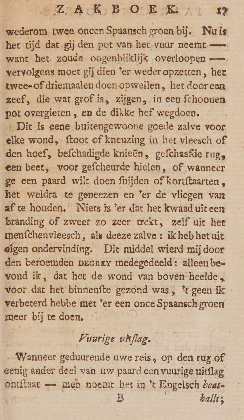 ward twee oncen nn oroen ia Nuis het tijd dat gij den pot van het, vuur neemt — want het. zoude oogenbliklijk overloopen —. vervolgens moet gij dien ‘er weder opzetten , het twee-of driemaalen doen opwellen , het dooreen zeef, die wat grof is, zijgen, in een fchoonen pot overgieten , en de dikke hef wegdoen. ‚ Dit is eene buitengewoone goede zalve voor. elke wond, ftoot of kneuzing in het vleesch of den hoef, befchadigde knieën, gefchaafde rug, een beer, voor gefcheurde hielen, of wanneer ge een paard wilt doen fnijden of kortftaarten , het weldra te eg en er de vliegen van af te houden, Niets is ’er dat het kwaad uiteen branding of zweef zo zeer trekt, zelf uit het menfchenvleesch, als deeze zalve : ik heb het uit eigen ondervinding. Dit middel wierd mij door den beroemden pecrey medegedeeld: alleen be- wond ik, dat het de wond van boven-heelde, voor dat het binnenfte gezond was, ’ geen ik verbeterd hebbe met ’er een once ae groen meer bij te doen. Vuurige udflag. Wanneer Bedurende uwe reis, op den rug of eenig ander deel van uw paard db uitflag ontfinat - — men noemt het in ’t Engelsch Zear- 5 | balls;