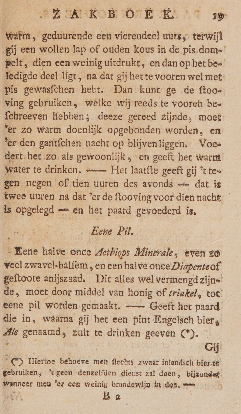 PRI ROBIOEE KT zoe Waf, geduurende een vierendeel uurs; terwijl gij een wollen lap of ouden kous in de pis.dom-' pelt, dien een weinig uitdrukt, en dan op het bee ledigde deel ligt, na dat gij het te vooren wel met pis gewasfchen hebt. Dan kunt ge de ftoo- Ving gebruiken, welke wij reeds te vooren bee {chreeven hebben; deeze gereed zijnde, moet ‘er zo warm doenlijk opgebonden worden, en ’er den gantfchen nacht op blijvenliggen. Voes dert het zo, als gewoonlijk , en geeft het warm water te drinken, =— Het laatfte geeft gij *ttes gen negen of tien uureh des avonds — dat is twee uuren na dat ’er de ftooving voor dien nacht, is opgelegd - en het paard gevoederd is, Eene Pit. „Eene halve once Aethigps Minerale, even zo veel zwavel-balfem , en een halve once Diapenteof geftoote anijszaad, Dit alles wel vermengd zijns’ de, moet door middel van honig of triakel, tot’ eene pil worden gemaakt. —- Geeft het paard die in, waarna gij het een pint Engelsch bier, Ale genaamd; zult te drinken geeven (*). 2 : | Gij rs Hietioe behoeve men flechts zwaar inlandsch bier.te gebruiken, ’tgeen denzelfden dienst zal doen, age genen men ’er een weinig brandewijn in des. = Be “