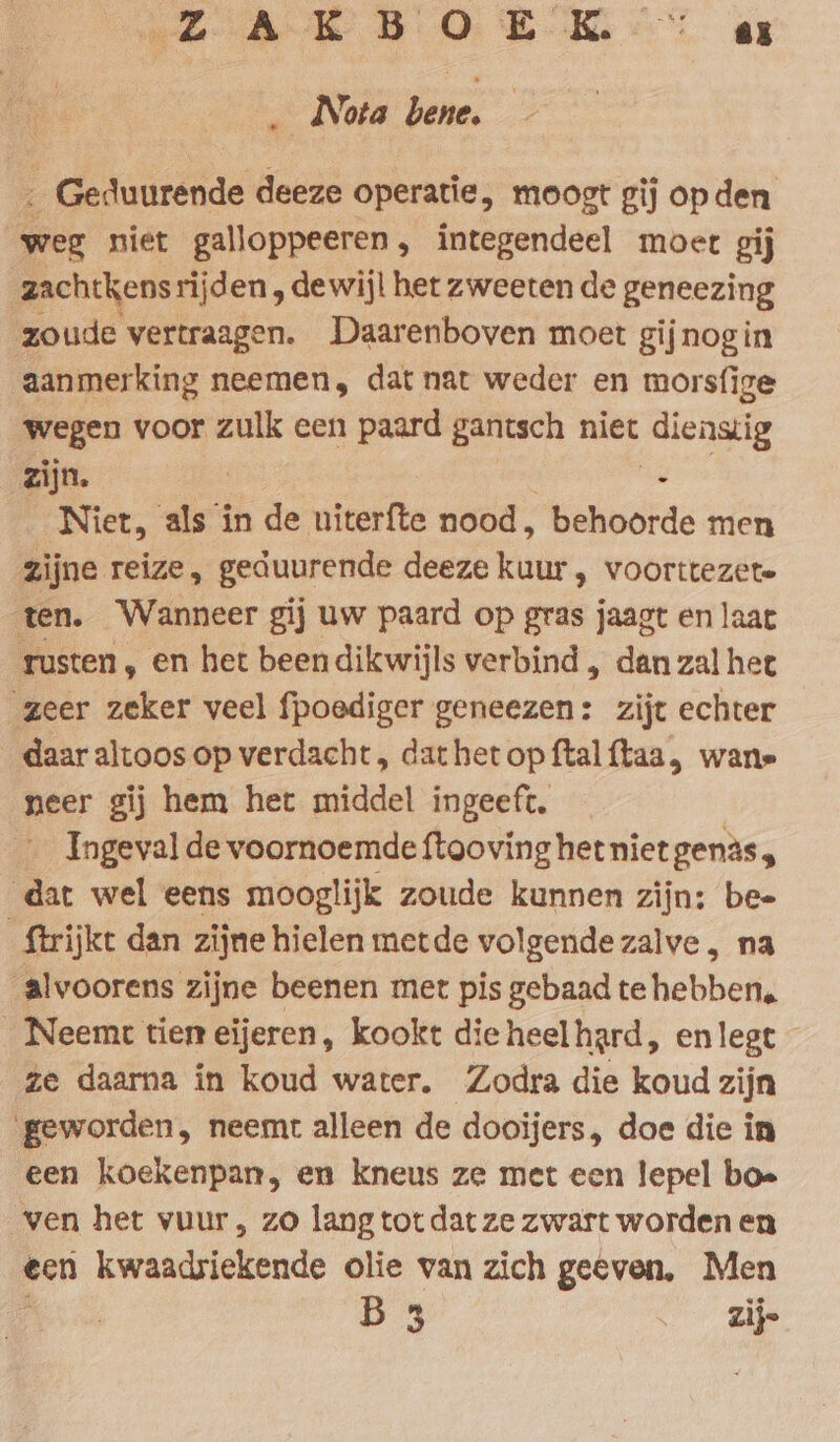 AR BO BOR ar Nota bene. « ‚ Geduurende deeze operatie, moogt gij op den weg niet galloppeeren, integendeel moet gij zachtkensrijden , dewijl het zweeten de geneezing zoude vertraagen. Daarenboven moet gijnogin aanmerking neemen, dat nat weder en morsfige wegen voor zulk cen paard gantsch niet diensig zijn. | i Niet, als in de uiterfte nood, behoorde men zijne reize, geduurende deeze kuur , voorttezete ten. Wanneer gij uw paard op gras jaagt en laat rusten , en het been dikwijls verbind , dan zal het zeer zeker veel fpoediger geneezen: zijt echter daar altoos op verdacht, dathet op ftalftaa, wane neer gij hem het middel ingeeft, __ Ingeval de voornoemde ftooving het niet genas, dat wel eens mooglijk zoude kunnen zijn: bee ftrijkt dan zijne hielen metde volgende zalve , na alvoorens zijne beenen met pis gebaad te hebben. _Neemt tien eijeren, kookt die heelhard, en legt ze daarna in koud water. Zodra die koud zijn ‚geworden, neemt alleen de dooijers, doe die in een koekenpan, en kneus ze met een lepel boe ven het vuur, zo lang tot dat ze zwart worden en een kwaadsiekende olie van zich geeven, Men B 3 . Zi